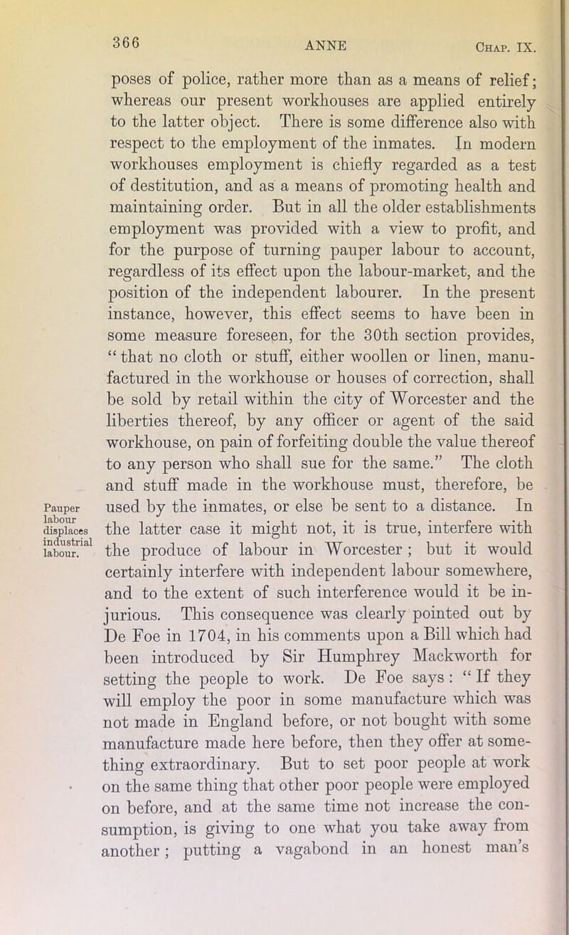 poses of police, rather more than as a means of relief; whereas our present workhouses are applied entirely to the latter object. There is some difference also with respect to the employment of the inmates. In modern workhouses employment is chiefly regarded as a test of destitution, and as a means of promoting health and maintaining order. But in all the older establishments employment was provided with a view to profit, and for the purpose of turning pauper labour to account, regardless of its effect upon the labour-market, and the position of the independent labourer. In the present instance, however, this effect seems to have been in some measure foreseen, for the 30th section provides, “ that no cloth or stuff, either woollen or linen, manu- factured in the workhouse or houses of correction, shall be sold by retail within the city of Worcester and the liberties thereof, by any officer or agent of the said workhouse, on pain of forfeiting double the value thereof to any person who shall sue for the same.” The cloth and stuff made in the workhouse must, therefore, be Pauper used by the inmates, or else be sent to a distance. In displaces the latter case it might not, it is true, interfere with labour!™1 the produce of labour in Worcester ; but it would certainly interfere with independent labour somewhere, and to the extent of such interference would it be in- jurious. This consequence was clearly pointed out by De Foe in 1704, in his comments upon a Bill which had been introduced by Sir Humphrey Maekworth for setting the people to work. De Foe says : “If they will employ the poor in some manufacture which was not made in England before, or not bought with some manufacture made here before, then they offer at some- thing extraordinary. But to set poor people at work on the same thing that other poor people were employed on before, and at the same time not increase the con- sumption, is giving to one what you take away from another; putting a vagabond in an honest man’s