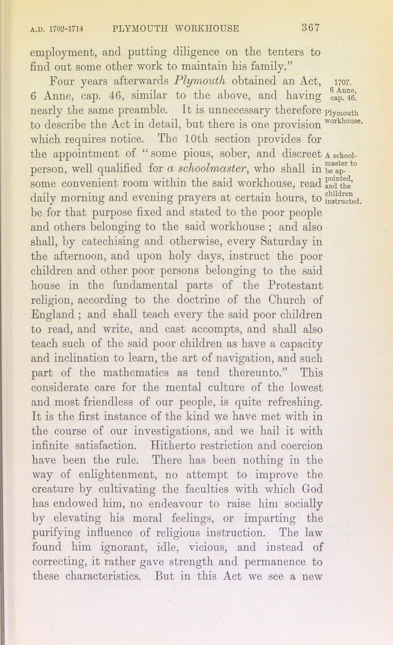 employment, and putting diligence on the tenters to find out some other work to maintain his family.” Four years afterwards Plymouth obtained an Act, 1707. 6 Anne, cap. 46, similar to the above, and having capn46. nearly the same preamble. It is unnecessary therefore Plymouth to describe the Act in detail, but there is one provision workhouse- which requires notice. The 10th section provides for the appointment of “some pious, sober, and discreet a schooi- person, well qualified for a schoolmaster, who shall in ST'ap^t0 some convenient room within the said workhouse, read fndthe’ daily morning and evening prayers at certain hours, to ^tructed. be for that purpose fixed and stated to the poor people and others belonging to the said workhouse ; and also shall, by catechising and otherwise, every Saturday in the afternoon, and upon holy days, instruct the poor children and other poor persons belonging to the said house in the fundamental parts of the Protestant religion, according to the doctrine of the Church of England ; and shall teach every the said poor children to read, and write, and cast accompts, and shall also teach such of the said poor children as have a capacity and inclination to learn, the art of navigation, and such part of the mathematics as tend thereunto.” This considerate care for the mental culture of the lowest and most friendless of our people, is quite refreshing. It is the first instance of the kind we have met with in the course of our investigations, and we hail it with infinite satisfaction. Hitherto restriction and coercion have been the rule. There has been nothing in the way of enlightenment, no attempt to improve the creature by cultivating the faculties with which God has endowed him, no endeavour to raise him socially by elevating his moral feelings, or imparting the purifying influence of religious instruction. The law found him ignorant, idle, vicious, and instead of correcting, it rather gave strength and permanence to these characteristics. But in this Act we see a new
