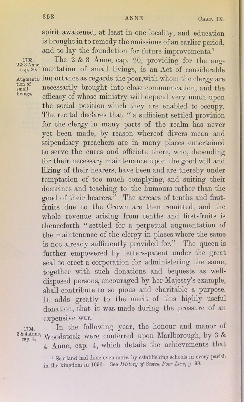 spirit awakened, at least in one locality, and education is brought in to remedy the omissions of an earlier period, and to lay the foundation for future improvements.1 1703. The 2 & 3 Anne, cap. 20, providing for the aug- 2 & 3 Anne, . „ ., ,. . . x 0 0 cap. 20. mentation ot small livings, is an Act of considerable Augmenta- importance as regards the poor,with whom the clergy are smaiif necessarily brought into close communication, and the efficacy of whose ministry will depend very much upon the social position which they are enabled to occupy. The recital declares that “ a sufficient settled provision for the clergy in many parts of the realm has never yet been made, by reason whereof divers mean and stipendiary preachers are in many places entertained to serve the cures and officiate there, who, depending for their necessary maintenance upon the good will and liking of their hearers, have been and are thereby under temptation of too much complying, and suiting their doctrines and teaching to the humours rather than the good of their hearers.” The arrears of tenths and first- fruits due to the Crown are then remitted, and the whole revenue arising from tenths and first-fruits is thenceforth “ settled for a perpetual augmentation of the maintenance of the clergy in places where the same is not already sufficiently provided for.” The queen is further empowered by letters-patent under the great seal to erect a corporation for administering the same, together with such donations and bequests as well- disposed persons, encouraged by her Majesty’s example, shall contribute to so pious and charitable a purpose. It adds greatly to the merit of this highly useful donation, that it was made during the pressure of an expensive war. 1704. In the following year, the honour and manor of 3^a4pA4°e’ Woodstock were conferred upon Marlborough, by 3 & 4 Anne, cap. 4, which details the achievements that 1 Scotland had done even more, by establishing schools in every parish in the kingdom in 1696. See History of Scotch Poor Law, p. 98.