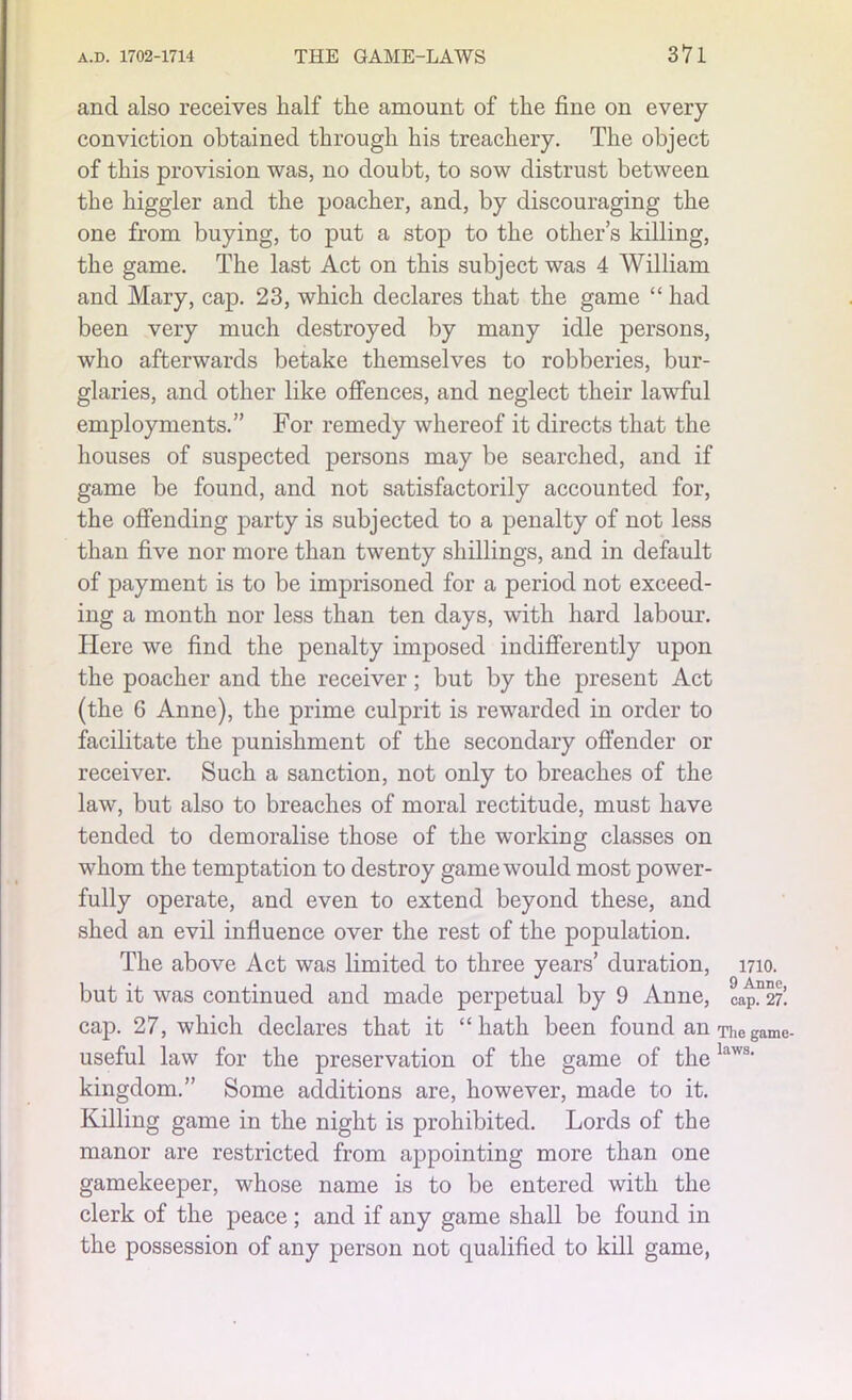 and also receives half the amount of the fine on every conviction obtained through his treachery. The object of this provision was, no doubt, to sow distrust between the higgler and the poacher, and, by discouraging the one from buying, to put a stop to the other’s killing, the game. The last Act on this subject was 4 William and Mary, cap. 23, which declares that the game “ had been very much destroyed by many idle persons, who afterwards betake themselves to robberies, bur- glaries, and other like offences, and neglect their lawful employments.” For remedy whereof it directs that the houses of suspected persons may be searched, and if game be found, and not satisfactorily accounted for, the offending party is subjected to a penalty of not less than five nor more than twenty shillings, and in default of payment is to be imprisoned for a period not exceed- ing a month nor less than ten days, with hard labour. Here we find the penalty imposed indifferently upon the poacher and the receiver; but by the present Act (the 6 Anne), the prime culprit is rewarded in order to facilitate the punishment of the secondary offender or receiver. Such a sanction, not only to breaches of the law, but also to breaches of moral rectitude, must have tended to demoralise those of the working classes on whom the temptation to destroy game would most power- fully operate, and even to extend beyond these, and shed an evil influence over the rest of the population. The above Act was limited to three years’ duration, 1710. but it was continued and made perpetual by 9 Anne, CapD27’. cap. 27, which declares that it “hath been found an The game- useful law for the preservation of the game of thelaws' kingdom.” Some additions are, however, made to it. Killing game in the night is prohibited. Lords of the manor are restricted from appointing more than one gamekeeper, whose name is to be entered with the clerk of the peace ; and if any game shall be found in the possession of any person not qualified to kill game,