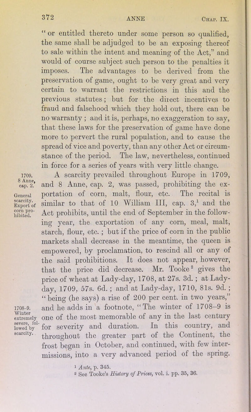 1709. 8 Anne, cap. 2. General scarcity. Export of corn pro- hibited. 1708-9. Winter extremely severe, fol- lowed by scarcity. “ or entitled thereto under some person so qualified, the same shall be adjudged to be an exposing thereof to sale within the intent and meaning of the Act,” and would of course subject such person to the penalties it imposes. The advantages to be derived from the preservation of game, ought to be very great and very certain to warrant the restrictions in this and the previous statutes; but for the direct incentives to fraud and falsehood which they hold out, there can be no warranty ; and it is, perhaps, no exaggeration to say, that these laws for the preservation of game have done more to pervert the rural population, and to cause the spread of vice and poverty, than any other Act or circum- stance of the period. The law, nevertheless, continued in force for a series of years with very little change. A scarcity prevailed throughout Europe in 1709, and 8 Anne, cap. 2, was passed, prohibiting the ex- portation of corn, malt, flour, etc. The recital is similar to that of 10 William III, cap. 3,1 and the Act prohibits, until the end of September in the follow- ing year, the exportation of any corn, meal, malt, starch, flour, etc. ; but if the price of corn in the public markets shall decrease in the meantime, the queen is empowered, by proclamation, to rescind all or any of the said prohibitions. It does not appear, however, that the price did decrease. Mr. Tooke2 gives the price of wheat at Lady-day, 1708, at 27s. 3d.; at Lady- day, 1709, 57s. 6d. ; and at Lady-day, 1710, 81s. 9d. ; “being (he says) a rise of 200 per cent, in two years,” and he adds in a footnote, “The winter of 1708-9 is one of the most memorable of any in the last century for severity and duration. In this country, and throughout the greater part of the Continent, the frost began in October, and continued, with few inter- missions, into a very advanced period of the spring. 1 Ante, p. 345. 2 See Tooke’a History of Prices, vol. i. pp. 35, 36.
