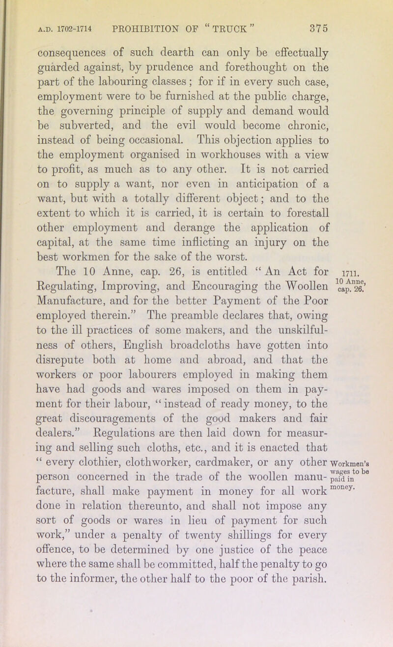 consequences of such dearth can only be effectually guarded against, by prudence and forethought on the part of the labouring classes ; for if in every such case, employment were to be furnished at the public charge, the governing principle of supply and demand would be subverted, and the evil would become chronic, instead of being occasional. This objection applies to the employment organised in workhouses with a view to profit, as much as to any other. It is not carried on to supply a want, nor even in anticipation of a want, but with a totally different object; and to the extent to which it is carried, it is certain to forestall other employment and derange the application of capital, at the same time inflicting an injury on the best workmen for the sake of the worst. The 10 Anne, cap. 26, is entitled “An Act for 1711. Regulating, Improving, and Encouraging the Woollen Manufacture, and for the better Payment of the Poor employed therein.” The preamble declares that, owing to the ill practices of some makers, and the unskilful- ness of others, English broadcloths have gotten into disrepute both at home and abroad, and that the workers or poor labourers employed in making them have had goods and wares imposed on them in pay- ment for their labour, “ instead of ready money, to the great discouragements of the good makers and fair dealers.” Regulations are then laid down for measur- ing and selling such cloths, etc., and it is enacted that “ every clothier, clothworker, cardmaker, or any other workmen’s person concerned in the trade of the woollen manu- in°be facture, shall make payment in money for all workmoney‘ done in relation thereunto, and shall not impose any sort of goods or wares in lieu of payment for such work,” under a penalty of twenty shillings for every offence, to be determined by one justice of the peace where the same shall be committed, half the penalty to go to the informer, the other half to the poor of the parish.