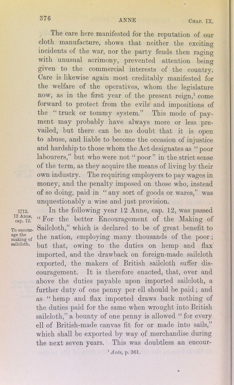 1712. 12 Anne, cap. 12. To encour- age the making of sailcloth. The care here manifested for the reputation of our cloth manufacture, shows that neither the exciting incidents of the war, nor the party feuds then raging with unusual acrimony, prevented attention being given to the commercial interests of the country. Care is likewise again most creditably manifested for the welfare of the operatives, whom the legislature now, as in the first year of the present reign,1 come forward to protect from the evils and impositions of the “ truck or tommy system.” This mode of pay- ment may probably have always more or less pre- vailed, but there can be no doubt that it is open to abuse, and liable to become the occasion of injustice and hardship to those whom the Act designates as “ poor labourers,” but who were not “ poor ” in the strict sense of the term, as they acquire the means of living by their own industry. The requiring employers to pay wages in money, and the penalty imposed on those who, instead of so doing, paid in “ any sort of goods or wares,” was unquestionably a wise and just provision. In the following year 12 Anne, cap. 12, was passed “ For the better Encouragement of the Making of Sailcloth,” which is declared to be of great benefit to the nation, employing many thousands of the poor; but that, owing to the duties on hemp and flax imported, and the drawback on foreign-made sailcloth exported, the makers of British sailcloth suffer dis- couragement. It is therefore enacted, that, over and above the duties payable upon imported sailcloth, a further duty of one penny per ell should be paid; and as “ hemp and flax imported draws back nothing of the duties paid for the same when wrought into British sailcloth,” a bounty of one penny is allowed “ for every ell of British-made canvas fit for or made into sails,” which shall be exported by way of merchandise during the next seven years. This was doubtless an encour-