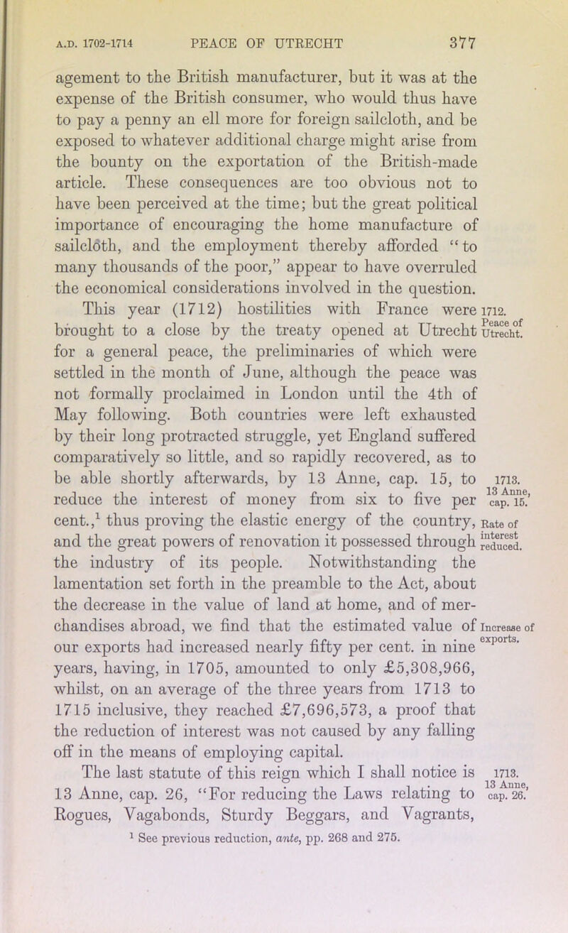 agement to the British manufacturer, but it was at the expense of the British consumer, who would thus have to pay a penny an ell more for foreign sailcloth, and be exposed to whatever additional charge might arise from the bounty on the exportation of the British-made article. These consequences are too obvious not to have been perceived at the time; but the great political importance of encouraging the home manufacture of sailcloth, and the employment thereby afforded “ to many thousands of the poor,” appear to have overruled the economical considerations involved in the question. This year (1712) hostilities with France were 1712. brought to a close by the treaty opened at Utrecht utrecht! for a general peace, the preliminaries of which were settled in the month of June, although the peace was not formally proclaimed in London until the 4th of May following. Both countries were left exhausted by their long protracted struggle, yet England suffered comparatively so little, and so rapidly recovered, as to be able shortly afterwards, by 13 Anne, cap. 15, to 1713. reduce the interest of money from six to five per cap^is.’ cent. ,x thus proving the elastic energy of the country, Rate of and the great powers of renovation it possessed through reduced, the industry of its people. Notwithstanding the lamentation set forth in the preamble to the Act, about the decrease in the value of land at home, and of mer- chandises abroad, we find that the estimated value of increase of our exports had increased nearly fifty per cent, in nine exports’ years, having, in 1705, amounted to only £5,308,966, whilst, on an average of the three years from 1713 to 1715 inclusive, they reached £7,696,573, a proof that the reduction of interest was not caused by any falling off in the means of employing capital. The last statute of this reign which I shall notice is 1713. 13 Anne, cap. 26, “For reducing the Laws relating to cap. 26.’ Rogues, Vagabonds, Sturdy Beggars, and Vagrants, 1 See previous reduction, ante, pp. 268 and 275.
