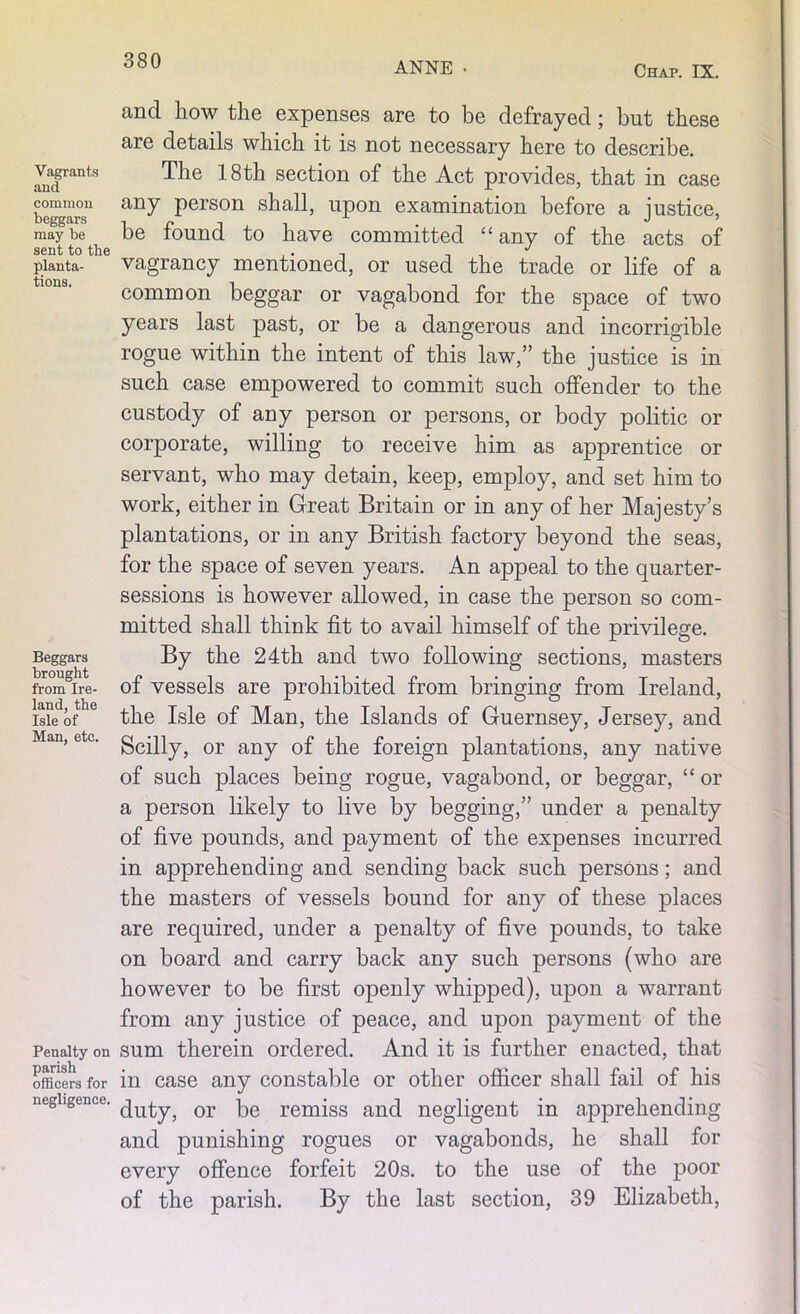 ANNE • Chap. IX. Vagrants and common beggars may be sent to the planta- tions. Beggars brought from Ire- land, the Isle of Man, etc. Penalty on parish officers for negligence. and how the expenses are to be defrayed; but these are details which it is not necessary here to describe. The 18th section of the Act provides, that in case any person shall, upon examination before a justice, be found to have committed “ any of the acts of vagrancy mentioned, or used the trade or life of a common beggar or vagabond for the space of two years last past, or be a dangerous and incorrigible rogue within the intent of this law,” the justice is in such case empowered to commit such offender to the custody of any person or persons, or body politic or corporate, willing to receive him as apprentice or servant, who may detain, keep, employ, and set him to work, either in Great Britain or in any of her Majesty’s plantations, or in any British factory beyond the seas, for the space of seven years. An appeal to the quarter- sessions is however allowed, in case the person so com- mitted shall think fit to avail himself of the privilege. By the 24th and two following sections, masters of vessels are prohibited from bringing from Ireland, the Isle of Man, the Islands of Guernsey, Jersey, and Scilly, or any of the foreign plantations, any native of such places being rogue, vagabond, or beggar, “ or a person likely to live by begging,” under a penalty of five pounds, and payment of the expenses incurred in apprehending and sending back such persons; and the masters of vessels bound for any of these places are required, under a penalty of five pounds, to take on board and carry back any such persons (who are however to be first openly whipped), upon a warrant from any justice of peace, and upon payment of the sum therein ordered. And it is further enacted, that in case any constable or other officer shall fail of his duty, or be remiss and negligent in apprehending and punishing rogues or vagabonds, he shall for every offence forfeit 20s. to the use of the poor of the parish. By the last section, 39 Elizabeth,