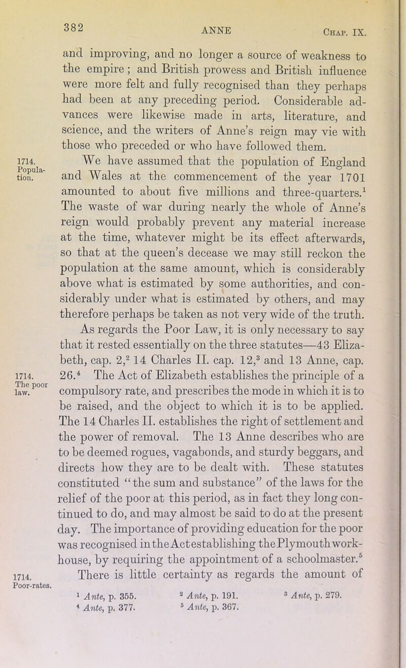 Chap. IX. and improving, and no longer a source of weakness to the empire; and British prowess and British influence were more felt and fully recognised than they perhaps had been at any preceding period. Considerable ad- vances were likewise made in arts, literature, and science, and the writers of Anne’s reign may vie with those who preceded or who have followed them. 1714. We have assumed that the population of England tion. and Wales at the commencement of the year 1701 amounted to about five millions and three-quarters.1 The waste of war during nearly the whole of Anne’s reign would probably prevent any material increase at the time, whatever might be its effect afterwards, so that at the queen’s decease we may still reckon the population at the same amount, which is considerably above what is estimated by some authorities, and con- siderably under what is estimated by others, and may therefore perhaps be taken as not very wide of the truth. As regards the Poor Law, it is only necessary to say that it rested essentially on the three statutes—43 Eliza- beth, cap. 2,2 14 Charles II. cap. 12,3 and 13 Anne, cap. 1714. 26.4 The Act of Elizabeth establishes the principle of a law. P°°r compulsory rate, and prescribes the mode in which it is to be raised, and the object to which it is to be applied. The 14 Charles II. establishes the right of settlement and the power of removal. The 13 Anne describes who are to be deemed rogues, vagabonds, and sturdy beggars, and directs how they are to be dealt with. These statutes constituted “the sum and substance” of the laws for the relief of the poor at this period, as in fact they long con- tinued to do, and may almost be said to do at the present- day. The importance of providing education for the poor was recognised in the Act establishing the Plymouth work- house, by requiring the appointment of a schoolmaster.6 There is little certainty as regards the amount of 1714. Poor-rates. 4 Ante, p. 377. 6 Ante, p. 367.