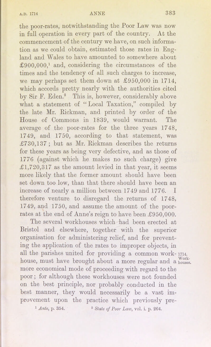 the poor-rates, notwithstanding the Poor Law was now in full operation in every part of the country. At the commencement of the century we have, on such informa- tion as we could obtain, estimated those rates in Eng- land and Wales to have amounted to somewhere about £900,000,1 and, considering the circumstances of the times and the tendency of all such charges to increase, we may perhaps set them down at £950,000 in 1714, which accords pretty nearly with the authorities cited by Sir F. Eden.2 This is, however, considerably above what a statement of “ Local Taxation,” compiled by the late Mr. Rickman, and printed by order of the House of Commons in 1839, would warrant. The average of the poor-rates for the three years 1748, 1749, and 1750, according to that statement, was £730,137 ; but as Mr. Rickman describes the returns for these years as being very defective, and as those of 1776 (against which he makes no such charge) give £1,720,317 as the amount levied in that year, it seems more likely that the former amount should have been set down too low, than that there should have been an increase of nearly a million between 1749 and 1776. I therefore venture to disregard the returns of 1748, 1749, and 1750, and assume the amount of the poor- rates at the end of Anne’s reign to have been £950,000. The several workhouses which had been erected at Bristol and elsewhere, together with the superior organisation for administering relief, and for prevent- ing the application of the rates to improper objects, in all the parishes united for providing a common work-1714. house, must have brought about a more regular and a houses, more economical mode of proceeding with regard to the poor; for although these workhouses were not founded on the best principle, nor probably conducted in the best manner, they would necessarily be a vast im- provement upon the practice which previously pre- 1 Ante, p. 354. 2 State of Poor Law, vol. i. p. 264.