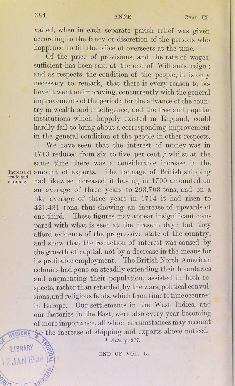 vailed, when in each separate parish relief was given according to the fancy or discretion of the persons- who happened to fill the office of overseers at the time. Of the price of provisions, and the rate of wages, sufficient has been said at the end of William’s reign ; and as respects the condition of the people, it is only necessary to remark, that there is every reason to be- lieve it went on improving, concurrently with the general improvements of the period; for the advance of the coun- try in wealth and intelligence, and the free and popular institutions which happily existed in England, could hardly fail to bring about a corresponding improvement in the general condition of the people in other respects. We have seen that the interest of money was in 1713 reduced from six to five per cent.,1 whilst at the same time there was a considerable increase in the increase of amount of exports. The tonnage of British shipping shipping, had likewise increased, it having in 1700 amounted on an average of three years to 293,703 tons, and on a like average of three years in 1714 it had risen to 421,431 tons, thus showing an increase of upwards of one-third. These figures may appear insignificant com- pared with what is seen at the present day; but they afford evidence of the progressive state of the country, and show that the reduction of interest was caused by the growth of capital, not by a decrease in the means for its profitable employment. The British North American colonies had gone on steadily extending their boundaries and augmenting their population, assisted in both re- spects, rather than retarded, by the wars, political convul- sions, and religious feuds, which from timeto time occurred in Europe. Our settlements in the West Indies, and our factories in the East, were also every year becoming of more importance, all which circumstances may account above noticed. the increase of shipping and exports 1 Ante, p. 377. END OF VOL. I.