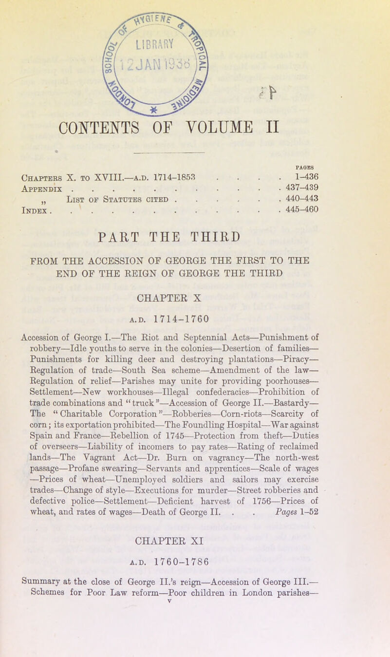 CONTENTS OF VOLUME II PAGES Chapter X. to XVIII.—a.d. 1714-185.3 .... 1-436 Appendix 437-439 „ List of Statutes cited 440-443 Index . . ' 445-460 PART THE THIRD FROM THE ACCESSION OF GEORGE THE FIRST TO THE END OF THE REIGN OF GEORGE THE THIRD CHAPTER X A.D. 1714-1760 Accession of George I.—The Riot and Septennial Acts—Punishment of robbery—Idle youths to serve in the colonies—Desertion of families— Punishments for killing deer and destroying plantations—Piracy— Regulation of trade—South Sea scheme—Amendment of the law— Regulation of relief—Parishes may unite for providing poorhouses— Settlement—New workhouses—Illegal confederacies—Prohibition of trade combinations and “ truck ”—Accession of George II.—Bastardy— The “ Charitable Corporation ”—Robberies—Com-riots—Scarcity of corn; its exportation prohibited—The Foundling Hospital—War against Spain and France—Rebellion of 1745—Protection from theft—Duties of overseers—Liability of incomers to pay rates—Rating of reclaimed lands—The Vagrant Act—Dr. Burn on vagrancy—The north-west passage—Profane swearing—Servants and apprentices—Scale of wages —Prices of wheat—Unemployed soldiers and sailors may exercise trades—Change of style—Executions for murder—Street robberies and defective police—Settlement—Deficient harvest of 1756—Prices of wheat, and rates of wages—Death of George II. . . Pages 1-52 CHAPTER XI A.D. 1760-1786 Summary at the close of George II.’s reign—Accession of George III.— Schemes for Poor Law reform—Poor children in London parishes—