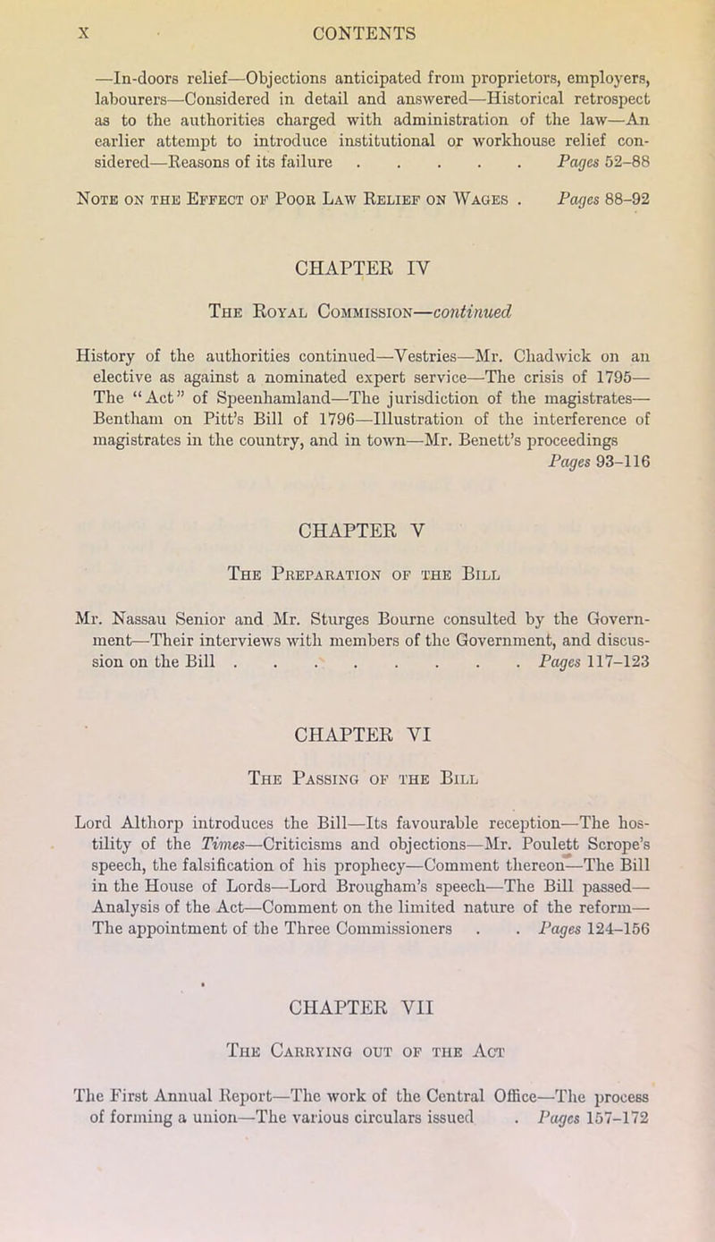 —In-doors relief—Objections anticipated from proprietors, employers, labourers—Considered in detail and answered—Historical retrospect as to the authorities charged with administration of the law—An earlier attempt to introduce institutional or workhouse relief con- sidered—Seasons of its failure Pages 52-88 Note on the Effect of Poor Law Relief on Wages . Pages 88-92 CHAPTER IV The Royal Commission—continmd History of the authorities continued—Vestries—Mr. Chadwick on an elective as against a nominated expert service—The crisis of 1795— The “Act” of Speenhamland—The jurisdiction of the magistrates— Bentham on Pitt’s Bill of 1796—Illustration of the interference of magistrates in the country, and in town—Mr. Benett’s proceedings Pages 93-116 CHAPTER V The Preparation of the Bill Mr. Nassau Senior and Mr. Sturges Bourne consulted by the Govern- ment—Their interviews with members of the Government, and discus- sion on the Bill Pages \n~12Z CHAPTER VI The Passing of the Bill Lord Althorp introduces the Bill—Its favourable reception—The hos- tility of the Times—Criticisms and objections—Mr. Poulett Scrope’s speech, the falsification of his prophecy—Comment thereon—The Bill in the House of Lords—Lord Brougham’s speech—The Bill passed— Analysis of the Act—Comment on the limited nature of the reform— The appointment of the Three Commissioners . . Pages 124-156 CHAPTER VII The Carrying out of the Act The First Annual Report—The work of the Central Office—The process of forming a union—The various circulars issued . Pages 157-172