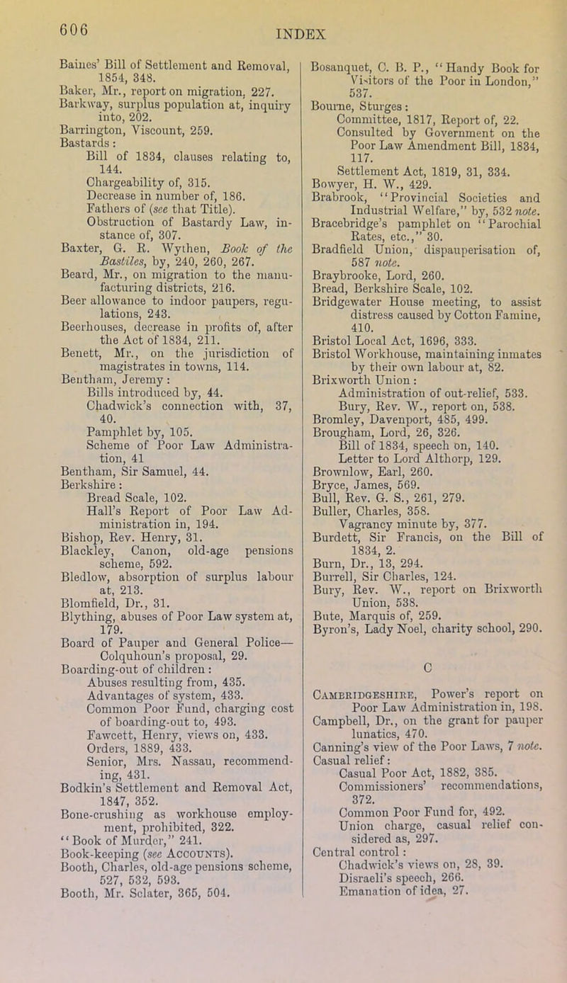 Bailies’ Bill of Settlement and Removal, 1854, 348. Baker, Mr., report on migration, 227. Barkway, surplus population at, inquiry into, 202. Barrington, Viscount, 259. Bastards: Bill of 1834, clauses relating to, 144. Chargeability of, 315. Decrease in number of, 186. Fathers of {see that Title). Obstruction of Bastardy Law, in- stance of, 307. Baxter, G. R. Wythen, Book of the Basiiles, by, 240, 260, 267. Beard, Mr., on migration to the manu- facturing districts, 216. Beer allowance to indoor paupers, regu- lations, 243. Beerhouses, decrease in profits of, after the Act of 1834, 211. Benett, Mr., on the jurisdiction of magistrates in towns, 114. Beiitham, Jeremy: Bills introduced by, 44. Chadwick’s connection with, 37, 40. Pamphlet by, 105. Scheme of Poor Law Administra- tion, 41 Bentham, Sir Samuel, 44. Berkshire: Bread Scale, 102. Hall’s Report of Poor Law Ad- ministration in, 194. Bishop, Rev. Henry, 31. Blackley, Canon, old-age pensions scheme, 592. Bledlow, absorption of surplus labour at, 213. Blomfield, Dr., 31. Blything, abuses of Poor Law system at, 179. Board of Pauper and General Police— Colquhoun’s proposal, 29. Boarding-out of children: Abuses resulting from, 435. Advantages of system, 433. Common Poor Fund, charging cost of boarding-out to, 493. Fawcett, Henry, views on, 433. Orders, 1889, 433. Senior, Mrs. Nassau, recommend- ing, 431. Bodkin’s Settlement and Removal Act, 1847, 352. Bone-crushing as workhouse employ- ment, prohibited, 322. “Book of Murder,” 241. Book-keeping {sec Accounts). Booth, Charles, old-age pensions scheme, 527, 532, 593. Booth, Mr. Sclater, 365, 504. Bosanquet, C. B. P., “Handy Book for Victors of the Poor in London,” 537. Bourne, Sturges: Committee, 1817, Rei)ort of, 22. Consulted by Government on the Poor Law Amendment Bill, 1834, 117. Settlement Act, 1819, 31, 334. Bowyer, H. W., 429. Brabrook, “Provincial Societies and Industrial Welfare,” by, 532 note. Bracebridge’s pamphlet on “Parochial Rates, etc.,” 30. Bradfield Union, dispauperisation of, 587 note. Braybrooke, Lord, 260. Bread, Berkshire Scale, 102. Bridgewater House meeting, to assist distress caused by Cotton Famine, 410. Bristol Local Act, 1696, 333. Bristol Workhouse, maintaining inmates by their own labour at, 82. Brixworth Union: Administration of out-relief, 533. Bury, Rev. W., report on, 538. Bromley, Davenport, 485, 499. Brougham, Lord, 26, 326. Bill of 1834, speech on, 140. Letter to Lord A1 thorp, 129. Brownlow, Earl, 260. Bryce, James, 569. Bull, Rev. G. S., 261, 279. Buller, Charles, 358. Vagrancy minute by, 377. Burdett, Sir Francis, on the Bill of 1834, 2. Burn, Dr., 13, 294. Burrell, Sir Charles, 124. Bury, Rev. W., report on Brixworth Union, 538. Bute, Marquis of, 259. Byron’s, Lady Noel, charity school, 290. C Cameridgeshike, Power’s report on Poor Law Administration in, 198. Campbell, Dr., on the grant for pauper lunatics, 470. Canning’s view of the Poor Laws, 7 note. Casual relief: Casual Poor Act, 1882, 385. Commissioners’ recommendations, 372. Common Poor Fund for, 492. Union charge, casual relief con- sidered as, 297. Central control: Chadwick’s views on, 28, 39. Disraeli’s speech, 266. Emanation of idea, 27.