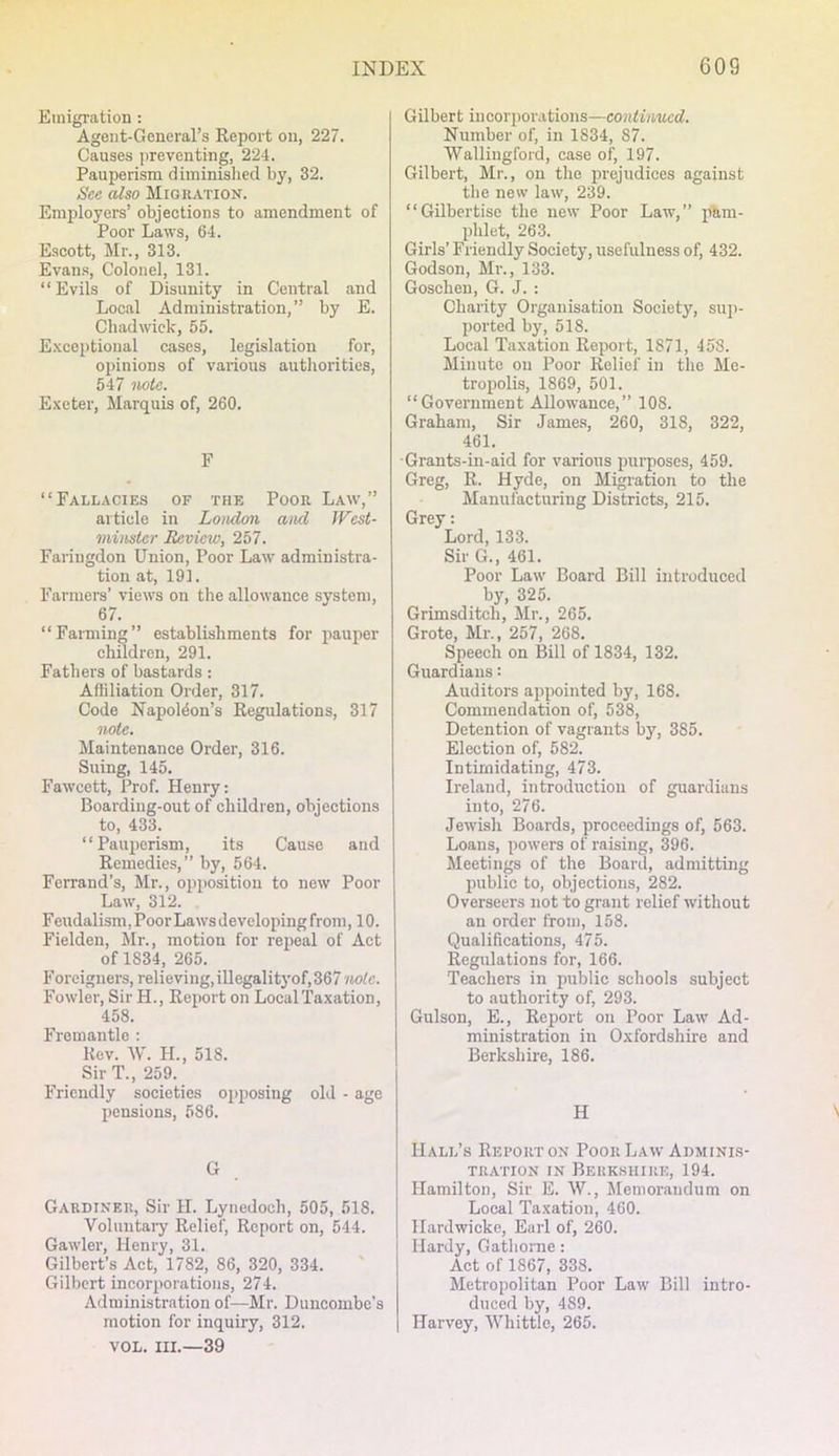 Emigration : Agent-General’s Report on, 227. Causes jireventing, 224. Pauperism diminislied by, 32. See also Migration. Employers’ objections to amendment of Poor Laws, 64. Escott, Mr., 313. Evans, Colonel, 131. “Evils of Disunity in Central and Local Administi’ation,” by E. Chadwick, 55. E.Kceptional cases, legislation for, opinions of various authorities, 547 note. Exeter, Marquis of, 260. F “Fallacies of the Poor Law’,” article in London and JVest- minster Review, 257. Faringdon Union, Poor Law' administra- tion at, 191. Farmers’ view’s on the allowance system, 67. “Farming” establishments for pauper children, 291. Fathers of bastards : Affiliation Order, 317. Code Napoleon’s Regulations, 317 note. Maintenance Order, 316. Suing, 145. Fawcett, Prof. Henry: Boarding-out of children, objections to, 433. “Pauperism, its Cause and Remedies,” by, 564. Ferrand’s, Mr., opposition to new Poor Law, 312. F eudalism, Poor Laws developing froni ,10. Fielden, Mr., motion for repeal of Act of 1834, 265. Foreigners, relieving, ill egalityof, 367 note. Fowler, SirH., Report on Local Taxation, 458. Fremantle : Rev. W. H., 518. Sir T., 259. Friendly societies opposing old - age pensions, 586. G Gardiner, Sir H. Lynedoch, 505, 518. Voluutai’y Relief, Report on, 544. Gawler, Henry, 31. Gilbert’s Act, 1782, 86, 320, 334. Gilbert incorporations, 274. Administration of—Mr. Duncombe’s motion for inquiry, 312. VOL. III.—39 Gilbert incorporations—continued. Number of, in 1834, 87. Wallingford, case of, 197. Gilbert, Mr., on the prejudices against the new law, 239. “Gilbertise the new Poor Law,” pam- phlet, 263. Girls’ Friendly Society, usefulness of, 432. Godson, Mr., 133. Goschen, G. J. : Charity Organisation Society, sup- ported by, 518. Local Taxation Report, 1871, 458. Minute on Poor Relief in the Me- tropolis, 1869, 501. “Government Allow’ance,” 108. Graham, Sir Jame.s, 260, 318, 322, 461. Grants-in-aid for various purposes, 459. Greg, R. Hyde, on Migration to the Manufacturing Districts, 215. Grey: Lord, 133. Sir G., 461. Poor Law’ Board Bill introduced by, 325. Grimsditch, Mr., 265. Grote, Mr., 257, 268. Speech on Bill of 1834, 132. Guardians: Auditors appointed by, 168. Commendation of, 538, Detention of vagrants by, 385. Election of, 582. Intimidating, 473. Ireland, introduction of guardians into, 276. Jewish Boards, proceedings of, 563. Loans, powers of raising, 396. Meetings of the Board, admitting public to, objections, 282. Overseers not to grant relief without an order from, 158. Qualifications, 475. Regulations for, 166. Teachers in public schools subject to authority of, 293. Gulson, E., Report on Poor Law’ Ad- ministration in Oxfordshire and Berkshire, 186. H Hall’s Rei’orton Poor Law Adminis- tration IN Berkshire, 194. Hamilton, Sir E. W., Jlemoraudum on Local Taxation, 460. Hardwicke, Earl of, 260. Hardy, Gathorne: Act of 1867, 338, Metropolitan Poor Law’ Bill intro- duced by, 489. Harvey, Whittle, 265.