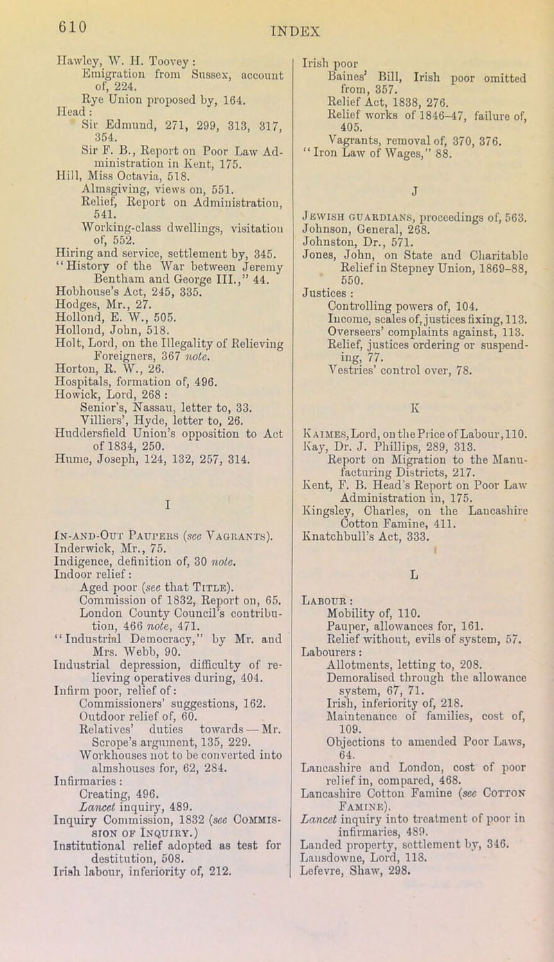 Ilawlcy, W. H. Toovey : Emigration from Sussex, account of, 224. Rye Union proposed by, 164. Head : Sir Edmund, 271, 299, 313, 317, 354. Sir F. B., Report on Poor Law Ad- ministration in Kent, 175. Hill, Miss Octavia, 518. Almsgiving, views on, 551. Relief, Report on Administration, 541. Working-class dwelling,s, visitation of, 552. Hiring and service, settlement by, 345. “History of the War between Jeremy Bentham and George III.,” 44. Hobliouse’s Act, 245, 335. Hodges, Mr., 27. Hollond, E. W., 505. Hollond, John, 518. Holt, Lord, on the Illegality of Relieving Foreigners, 367 note. Horton, R. W., 26. Hospitals, formation of, 496. Howick, Lord, 268 : Senior’s, Nassau, letter to, 33. Villiers’, Hyde, letter to, 26. Huddersfield Union’s opposition to Act of 1834, 250. Hume, Joseph, 124, 132, 257, 314. I In-and-Out Paui’eks {see Vagrants). Inderwick, Mr., 75. Indigence, definition of, 30 note. Indoor relief: Aged poor {see that Title). Commission of 1832, Report on, 65. London County Council’s contribu- tion, 466 note, 471. “Industrial Democracy,” by Mr. and Mrs. Webb, 90. Industrial depression, difficulty of re- lieving operatives during, 404. Infirm poor, relief of: Commissioners’ suggestions, 162. Outdoor relief of, 60. Relatives’ duties towards — Mr. Scrope’s argument, 135, 229. Workhouses not to be converted into almshouses for, 62, 284. Infirmaries: Creating, 496. Lancet inquiry, 489. Inquiry Commission, 1832 {sec Commis- sion OF Inquiry.) Institutional relief adopted as test for destitution, 508. Irish labour, inferiority of, 212. Irish poor Baines’ Bill, Irish poor omitted from, 357. Relief Act, 1838, 276. Relief works of 1846-47, failure of, 405. Vagrants, removal of, 370, 376. “ Iron Law of Wages,” 88. J Jewish guardians, proceedings of, 563. Johnson, General, 268. Johnston, Dr., 571. Jones, John, on State and Charitable Relief in Stepney Union, 1869-88, 550. Justices : Controlling powers of, 104. Income, scales of, justices fixing, 113. Overseers’ complaints against, 113. Relief, justices ordering or suspend- ing, 77. Ve.stries’ control over, 78. K K AIMES, Lord, on the Price of Labour ,110. Kay, Dr. J. Phillips, 289, 313. Report on Migration to the Manu- facturing Districts, 217. Kent, F. B. Head's Report on Poor Law Administration in, 175. Kingsley, Charles, on the Lancashire Cotton Famine, 411. Knatchbull’s Act, 333. I L Labour : Mobility of, 110. Pauper, allowances for, 161. Relief without, evils of system, 57. Labourers: Allotments, letting to, 208. Demoralised through the allowance system, 67, 71. Irish, inferiority of, 218. Maintenance of families, cost of, 109. Objections to amended Poor Laws, 64. Lancashire and London, cost of poor relief in, compared, 468. Lancashire Cotton Famine {sec Cotton Famine). Lancet inquiry into treatment of poor in infirmaries, 489. Landed property, settlement by, 346. Lansdowne, Lord, 113. Lefevre, Shaw, 298.