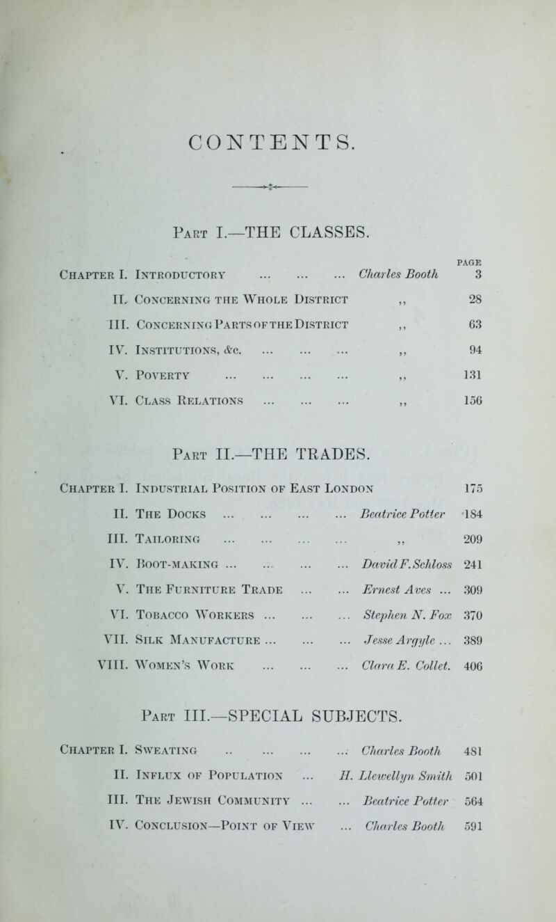 CONTENTS Part I.—THE CLASSES. PAGE Chapter I. Introductory Charles Booth 3 II. Concerning the Whole District ,, 28 III. Concerning Parts OF THE District ,, 63 IV. Institutions, &a ,, 94 V. Poverty ,, 131 VI. Class Relations ,, 156 Part II.—THE TRADES. Chapter I. Industrial Position of East London 175 II. The Docks ... Beatrice Potter '184 III. Tailoring ... 9 • 209 IV. Root-making ... David F. Schloss 241 V. The Furniture Trade ... Ernest Arcs ... 309 VI. Tobacco Workers ... ... Stephen N. Fox 370 VII. Silk Manufacture ... Tesse Argyle ... 389 VIII. Women’s Work ... Clara E. Collet. 406 Part III.—SPECIAL SUBJECTS. Chapter I. Sweating .. ... Charles Booth 481 II. Influx of Population II. Llev-ellyn Smith 501 III. The Jewish Community .. ... Beatrice Potter 564 IV. Conclusion—Point OF ViEM' ... Charles Booth 591