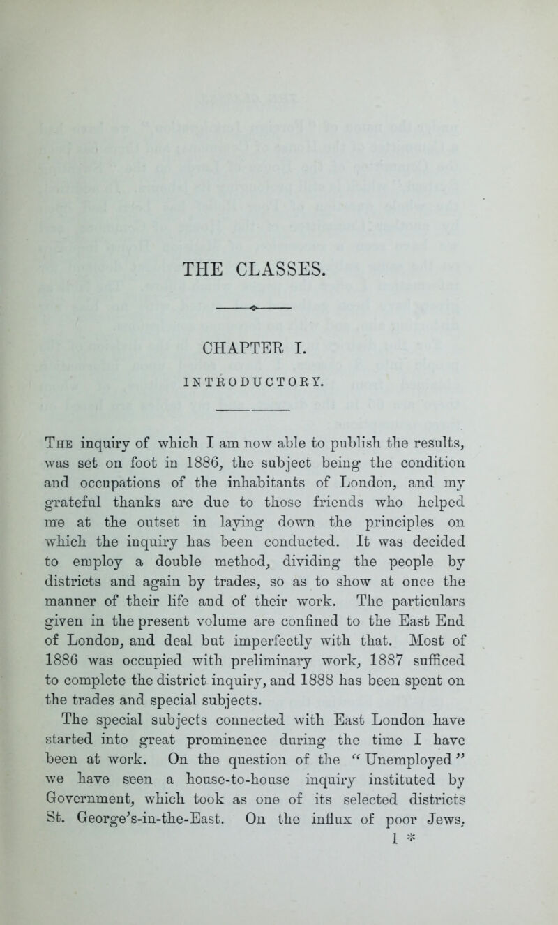 CHAPTER I. INTKODUCTOKY. TnE inquiry of whicli I am now able to publish the results, was set on foot in 1886, the subject being the condition and occupations of the inhabitants of London, and my grateful thanks are due to those friends who helped me at the outset in laying down the principles on which the inquiry has been conducted. It was decided to employ a double method, dividing* the people by districts and again by trades, so as to show at once the manner of their life and of their work. The particulars given in the present volume are confined to the East End of London, and deal but imperfectly with that. Most of 1886 was occupied with preliminary work, 1887 sufiiced to complete the district inquiry, and 1888 has been spent on the trades and special subjects. The special subjects connected with East London have started into great prominence during the time I have been at work. On the question of the Unemployed we have seen a house-to-house inquiry instituted by Government, which took as one of its selected districts St. George^s-in-the-East. On the infiux of poor Jews, 1