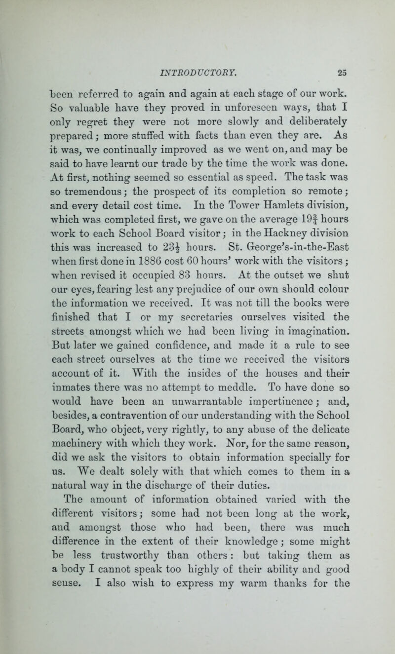 been referred to again and again at eacli stage of our work. So valuable have they proved in unforeseen ways, that I only regret they were not more slowly and deliberately prepared; more stuffed with facts than even they are. As it was, we continually improved as we went on, and may be said to have learnt our trade by the time the work was done. At first, nothing seemed so essential as speed. The task was so tremendous; the prospect of its completion so remote; and every detail cost time. In the Tower Hamlets division, which was completed first, we gave on the average 19J hours work to each School Board visitor; in the Hackney division this was increased to 23^ hours. St. George^s-in-the-East when first done in 1886 cost 60 hours’ work with the visitors; when revised it occupied 83 hours. At the outset we shut our eyes, fearing lest any prejudice of our own should colour the information we received. It was not till the books were finished that I or my secretaries ourselves visited the streets amongst which we had been living in imagination. But later we gained confidence, and made it a rule to see each street ourselves at the time we received the visitors account of it. With the insides of the houses and their inmates there was no attempt to meddle. To have done so would have been an unwarrantable impertinence; and, besides, a contravention of our understanding with the School Board, who object, very rightly, to any abuse of the delicate machinery with which they work. Nor, for the same reason, did we ask the visitors to obtain information specially for us. We dealt solely with that which comes to them in a natural way in the discharge of their duties. The amount of information obtained varied with the different visitors; some had not been long at the work, and amongst those who had been, there was much difference in the extent of their knowledge; some might be less trustworthy than others : but taking them as a body I cannot speak too highly of their ability and good sense. I also wish to express my warm thanks for the