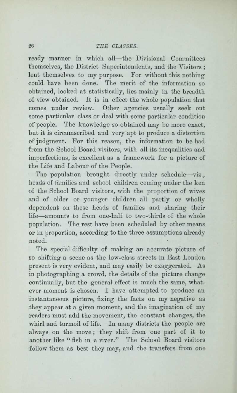 ready maimer in which all—the Divisional Committees themselves_, the District Superintendents, and the Visitors ; lent themselves to my purpose. For without this nothing could have been done. The merit of the information so obtained, looked at statistically, lies mainly in the breadth of view obtained. It is in effect the whole population that comes under review. Other agencies usually seek out some particular class or deal with some particular condition of people. The knowledge so obtained may be more exact, but it is circumscribed and very apt to produce a distortion of judgment. For this reason, the information to be had from the School Board visitors, with all its inequalities and imperfections, is excellent as a framework for a picture of the Life and Labour of the People. The population brought directly under schedule—viz., heads of families and school children coming under the ken of the School Board visitors, with the proportion of wives and of older or younger children all partly or wholly dependent on these heads of families and sharing their life—amounts to from one-half to two-thirds of the whole population. The rest have been scheduled by other means or in proportion, according to the three assumptions already noted. The special difficulty of making an accurate picture of so shifting a scene as the low-class streets in East London present is very evident, and may easily be exaggerated. As in photographing a crowd, the details of the picture change continually, but the general effect is much the same, what- ever moment is chosen. I have attempted to produce an instantaneous picture, fixing the facts on my negative as they appear at a given moment, and the imagination of my readers must add the movement, the constant changes, the whirl and turmoil of life. In many districts the people are always on the move; they shift from one part of it to another like fish in a river.’^ The School Board visitors follow them as best they may, and the transfers from one