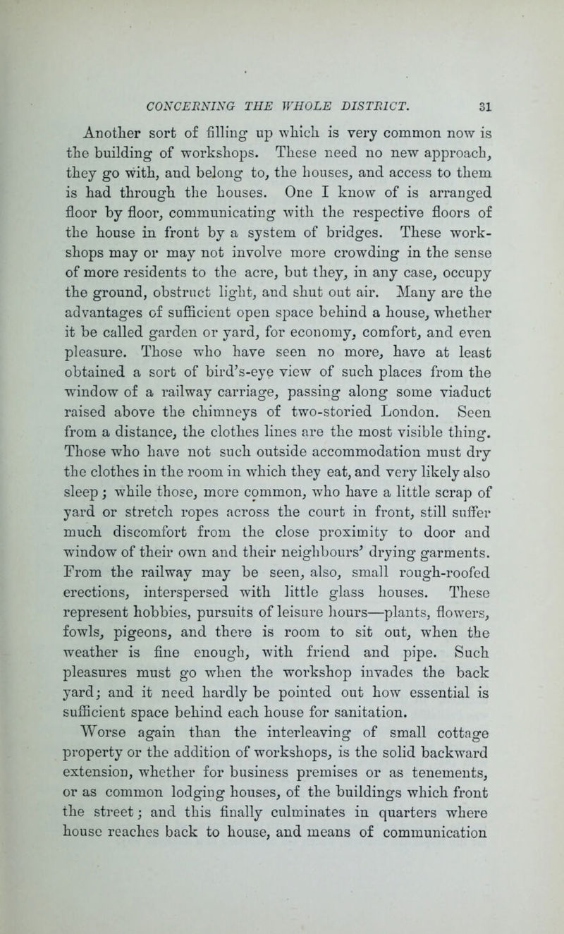 Anotlier sort of filling up wliicli is very common now is the building of workshops. These need no new approach, they go with, and belong to, the houses, and access to them is had through the houses. One I know of is arranged floor by floor, communicating with the respective floors of the house in front by a system of bridges. These work- shops may or may not involve more crowding in the sense of more residents to the acre, but they, in any case, occupy the ground, obstruct light, and shut out air. Many are the advantages of sufficient open space behind a house, whether it be called garden or yard, for economy, comfort, and even pleasure. Those who have seen no more, have at least obtained a sort of bird^s-eye view of such places from the •window of a railway carriage, passing along some viaduct raised above the chimneys of two-storied London. Seen from a distance, the clothes lines are the most visible thing. Those who have not such outside accommodation must dry the clothes in the room in which they eat, and very likely also sleep j while those, more common, who have a little scrap of yard or stretch ropes across the court in front, still suffer much discomfort from the close proximity to door and window of their own and their neighbours^ drying garments. From the railway may be seen, also, small rough-roofed erections, interspersed -with little glass houses. These represent hobbies, pursuits of leisure liours—plants, flowers, fowls, pigeons, and there is room to sit out, when the weather is flne enough, with friend and pipe. Such pleasures must go when the workshop invades the back yard; and it need hardly be pointed out how essential is sufficient space behind each house for sanitation. Worse again than the interleaving of small cottage property or the addition of workshops, is the solid backward extension, whether for business premises or as tenements, or as common lodging houses, of the buildings which front the street; and this finally culminates in quarters where house reaches back to house, and means of communication