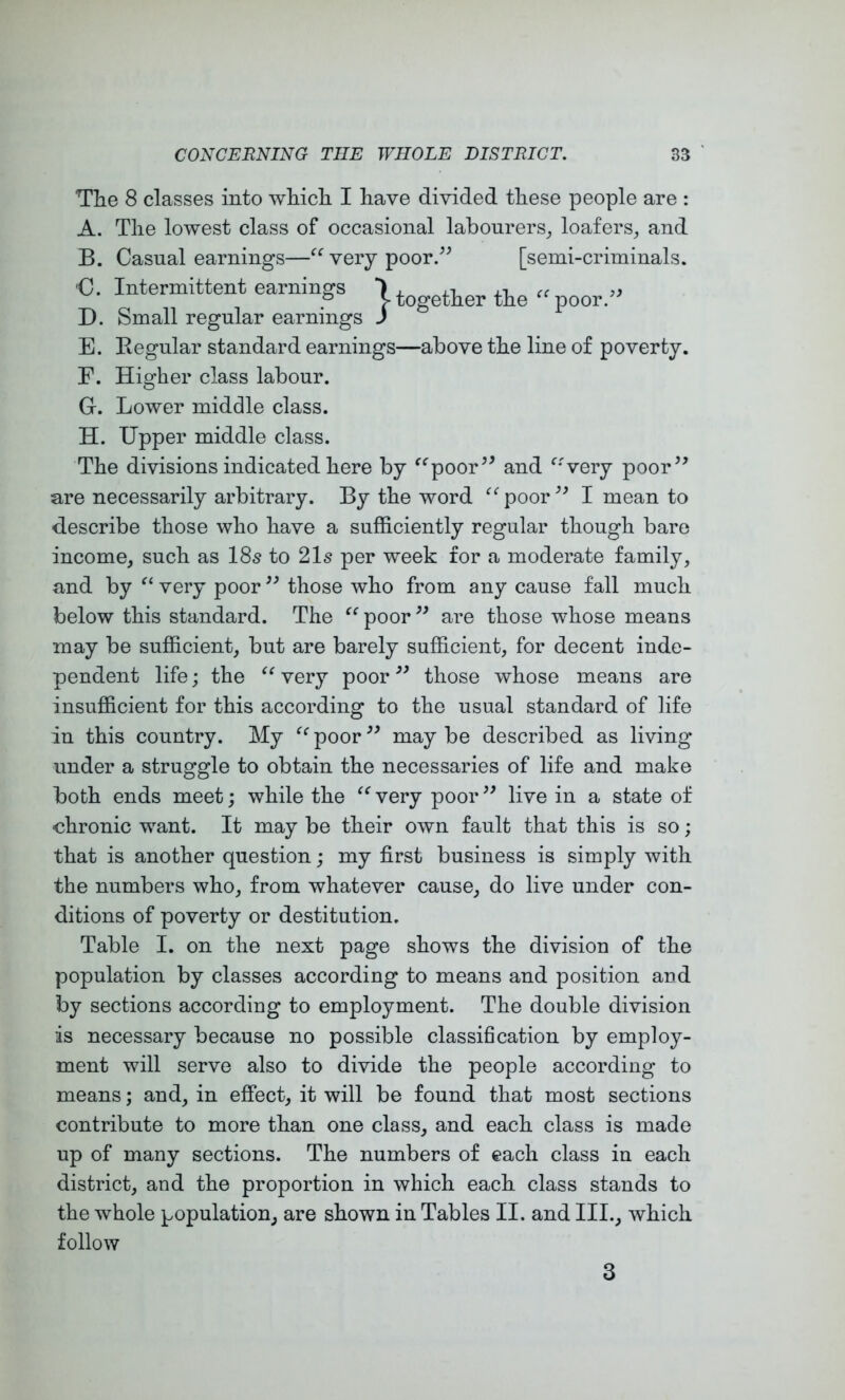 The 8 classes into which I have divided these people are : A. The lowest class of occasional labonrers_, loafers^ and B. Casual earnings—very poor/^ [semi-criminals. €. Intermittent earnings ■) ^ tie “ poor - D. Small regular earnings J E. Begular standard earnings—above the line of poverty. F. Higher class labour. G. Lower middle class. H. Upper middle class. The divisions indicated here by ^^poor^^ and ^'verj poor’' are necessarily arbitrary. By the word ^‘^poor” I mean to describe those who have a sufficiently regular though bare income, such as 18s to 21s per week for a moderate family, and by very poor ” those who from any cause fall much below this standard. The “poor” are those whose means may be sufficient, but are barely sufficient, for decent inde- pendent life; the “ very poor ” those whose means are insufficient for this according to the usual standard of life in this country. My “ poor ” may be described as living under a struggle to obtain the necessaries of life and make both ends meet; while the “ very poor ” live in a state of chronic want. It may be their own fault that this is so; that is another question; my first business is simply with the numbers who, from whatever cause, do live under con- ditions of poverty or destitution. Table I. on the next page shows the division of the population by classes according to means and position and by sections according to employment. The double division is necessary because no possible classification by employ- ment will serve also to divide the people according to means; and, in effect, it will be found that most sections contribute to more than one class, and each class is made up of many sections. The numbers of each class in each district, and the proportion in which each class stands to the whole population, are shown in Tables II. and III., which follow 3