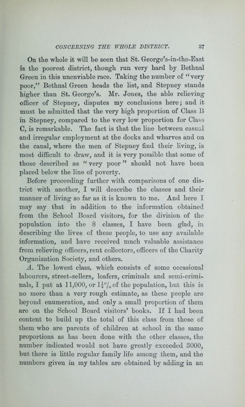 On the whole it will be seen that St. George^s-in-the-East is the poorest district,, though run very hard by Bethnal Green in this unenviable race. Taking the number of very poor,^^ Bethnal Green heads the list^ and Stepney stands higher than St. Georgehs. Mr. Jones, the able relieving officer of Stepney, disputes my conclusions here; and it must be admitted that the very high proportion of Class B in Stepney, compared to the very low proportion for Class C, is remarkable. The fact is that the line between casual and irregular employment at the docks and wharves and on the canal, where the men of Stepney find their living, is most difficult to draw, and it is very possible that some of those described as very poor should not have been placed below the line of poverty. Before proceeding further with comparisons of one dis- trict with another, I will describe the classes and their manner of living so far as it is known to me. And here I may say that in addition to the information obtained from the School Board visitors, for the division of the population into the 8 classes, I have been glad, in describing the lives of these people, to use any available information, and have received much valuable assistance from relieving officers, rent collectors, officers of the Charity Organization Society, and others. A. The lowest class, which consists of some occasional labourers, street-sellers, loafers, criminals and semi-crimi- nals, I put at 11,000, or IJ^/oOf the population, but this is no more than a very rough estimate, as these people are beyond enumeration, and only a small proportion of them are on the School Board visitors’ books. If I had been content to build up the total of this class from those of them who are parents of children at school in the same proportions as has been done with the other classes, the number indicated would not have greatly exceeded 3000, but there is little regular family life among them, and the numbers given in my tables are obtained by adding in an