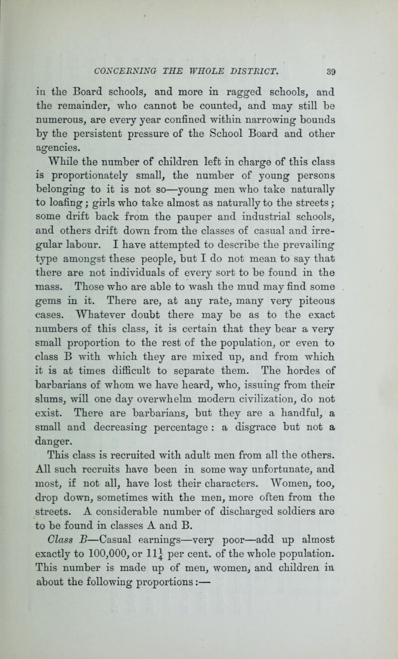 ill the Board schools, and more in ragged schools, and the remainder, who cannot be counted, and may still be numerous, are every year confined within narrowing bounds by the persistent pressure of the School Board and other agencies. While the number of children left in charge of this class is proportionately small, the number of young persons belonging to it is not so—young men who take naturally to loafing; girls who take almost as naturally to the streets; some drift back from the pauper and industrial schools, and others drift down from the classes of casual and irre- gular labour. I have attempted to describe the prevailing type amongst these people, but I do not mean to say that there are not individuals of every sort to be found in the mass. Those who are able to wash the mud may find some gems in it. There are, at any rate, many very piteous cases. Whatever doubt there may be as to the exact numbers of this class, it is certain that they bear a very small proportion to the rest of the population, or even to class B with which they are mixed up, and from which it is at times difficult to separate them. The hordes of barbarians of whom we have heard, who, issuing from their slums, will one day overwhelm modern civilization, do not exist. There are barbarians, but they are a handful, a small and decreasing percentage : a disgrace but not a danger. This class is recruited with adult men from all the others. All such recruits have been in some way unfortunate, and most, if not all, have lost their characters. Women, too, drop down, sometimes with the men, more often from the streets. A considerable number of discharged soldiers are to be found in classes A and B. Class B—Casual earnings—very poor—add up almost exactly to 100,000, or 11^ per cent, of the whole population. This number is made up of men, women, and children in about the following proportions:—