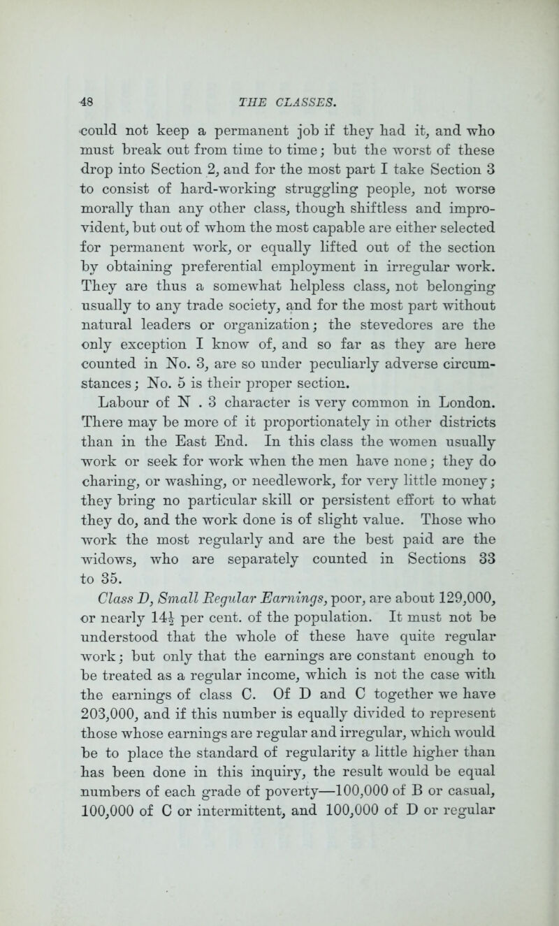 •could not keep a permanent job if tbey bad it^ and wbo must break out from time to time; but tlie worst of these drop into Section 2, and for tbe most part I take Section 3 to consist of bard-working struggling people, not worse morally tban any other class, though shiftless and impro- vident, but out of whom the most capable are either selected for permanent work, or equally lifted out of the section by obtaining preferential employment in irregular work. They are thus a somewhat helpless class, not belonging usually to any trade society, and for the most part without natural leaders or organization; the stevedores are the only exception I know of, and so far as they are here counted in No. 3, are so under peculiarly adverse circum- stances; No. 5 is their proper section. Labour of N . 3 character is very common in London. There may be more of it proportionately in other districts than in the East End. In this class the women usually work or seek for work when the men have none; they do charing, or washing, or needlework, for very little money; they bring no particular skill or persistent effort to what they do, and the work done is of slight value. Those who work the most regularly and are the best paid are the widows, who are separately counted in Sections 33 to 35. Class D, Small Regular Earnings, poor, are about 129,000, or nearly 14J per cent, of the population. It must not be understood that the whole of these have quite regular work; but only that the earnings are constant enough to be treated as a regular income, which is not the case with the earnings of class C. Of D and C together we have 203,000, and if this number is equally divided to represent those whose earnings are regular and irregular, which would be to place the standard of regularity a little higher than has been done in this inquiry, the result would be equal numbers of each grade of poverty—100,000 of B or casual, 100,000 of C or intermittent, and 100,000 of D or regular