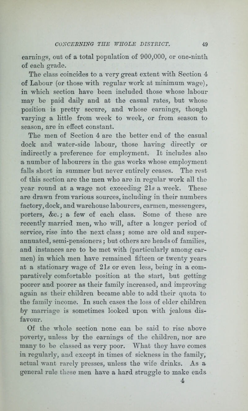 earnings^ out of a total population of 900_,000^ or one-ninth of each grade. The class coincides to a very great extent with Section 4 of Labour (or those with regular work at minimum wage), in which section have been included those whose labour may be paid daily and at the casual rates, but whose position is pretty secure, and whose earnings, though varying a little from week to week, or from season to season, are in effect constant. The men of Section 4 are the better end of the casual dock and water-side labour, those having directly or indirectly a preference for employment. It includes also a number of labourers in the gas works whose employment falls short in summer but never entirely ceases. The rest of this section are the men who are in regular work all the year round at a wage not exceeding’ 21s a week. These are drawn from various sources, including in their numbers factory, dock, and warehouse labourers, carmen, messengers, porters, &c.; a few of each class. Some of these are recently married men, who will, after a longer period of service, rise into the next class; some are old and super- annuated, semi-pensioners; but others are heads of families, and instances are to be met with (particularly among car- men) in which men have remained fifteen or twenty years at a stationary wage of 21s or even less, being in a com- paratively comfortable position at the start, but getting poorer and poorer as their family increased, and improving’ again as their children became able to add their quota to the family income. In such cases the loss of elder children by marriage is sometimes looked upon with jealous dis- favour. Of the whole section none can be said to rise above poverty, unless by the earnings of the children, nor are many to be classed as very poor. What they have comes in regularly, and except in times of sickness in the family, actual want rarely presses, unless the wife drinks. As a general rule these men have a hard struggle to make ends 4