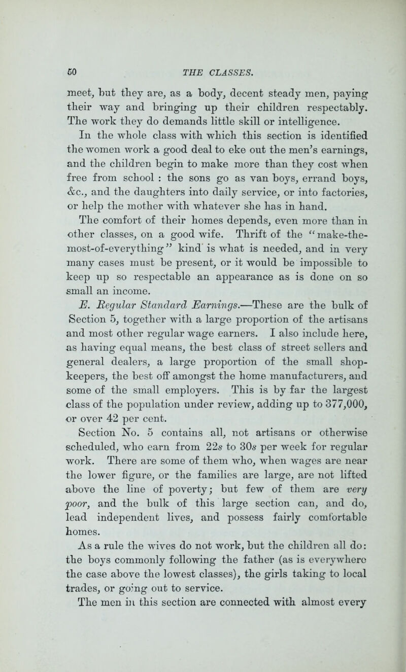 meet, but they are, as a body, decent steady men, paying tlieir way and bringing up tbeir children respectably. Tlie work they do demands little skill or intelligence. In the whole class with which this section is identified the women work a good deal to eke out the men’s earnings, and the children begin to make more than they cost when free from school ; the sons go as van boys, errand boys, &c., and the daughters into daily service, or into factories, or help the mother with whatever she has in hand. The comfort of their homes depends, even more than in other classes, on a good wife. Thrift of the make-the- most-of-everything ” kind’ is what is needed, and in very many cases must be present, or it would be impossible to keep up so respectable an appearance as is done on so small an income. E. Regular Standard Earnings.—These are the bulk of Section 5, together with a large proportion of the artisans and most other regular wage earners. I also include here, as having equal means, the best class of street sellers and general dealers, a large proportion of the small shop- keepers, the best off amongst the home manufacturers, and some of the small employers. This is by far the largest class of the population under review, adding up to 377,000, or over 42 per cent. Section No. 5 contains all, not artisans or otherwise scheduled, who earn from 22s to 30s per week for regular work. There are some of them who, when wages are near the lower figure, or the families are large, are not lifted above the line of poverty; but few of them are very poor, and the bulk of this large section can, and do, lead independent lives, and possess fairly comfortable homes. As a rule the wives do not work, but the children all do: the boys commonly following the father (as is everywhere the case above the lowest classes), the girls taking to local trades, or going out to service. The men in this section are connected with almost every