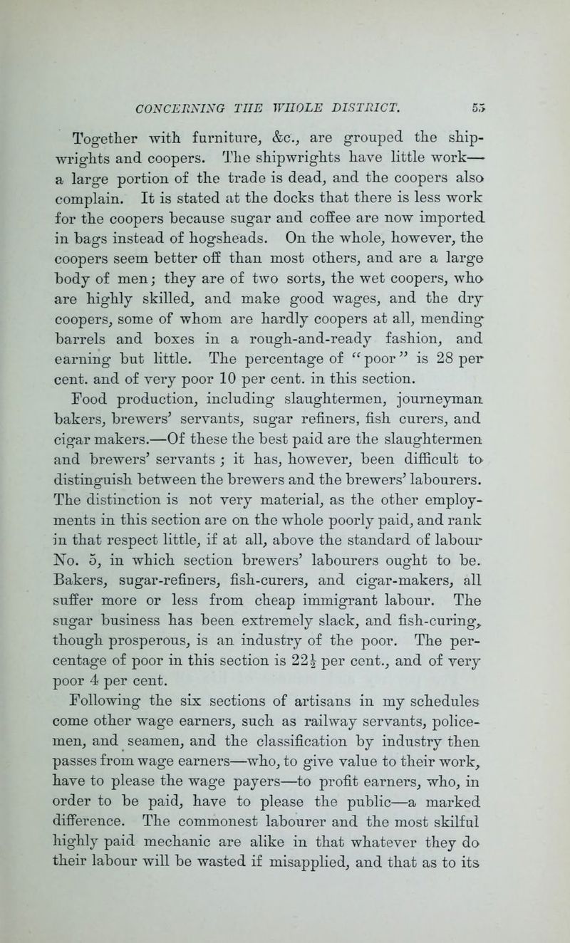 Togetlier Avith furniture, &c., are grouped tlie sliip- wriglits and coopers. 'Jdie shipwrights have little Avork— a large portion of the trade is dead, and the coopers also complain. It is stated at the docks that there is less Avork for the coopers because sugar and coffee are noAv imported in bags instead of hogsheads. On the whole, however, the coopers seem better off than most others, and are a large body of men; they are of two sorts, the wet coopers, who are highly skilled, and make good Avages, and the dry coopers, some of whom are hardly coopers at all, mending barrels and boxes in a rough-and-ready fashion, and earning but little. The percentage of ^‘^poor^^ is 28 per cent, and of very poor 10 per cent, in this section. Food production, including slaughtermen, journeyman, bakers, brewers^ serAunts, sugar refiners, fish curers, and cigar makers.—Of these the best paid are the slaughtermen and brewers^ ser\^ants ; it has, however, been difficult to distinguish between the brewers and the brewers^ labourers. The distinction is not very material, as the other employ- ments in this section are on the whole poorly paid, and rank in that respect little, if at all, above the standard of labour Xo. 5, in which section brewers’ labourers ought to be. Bakers, sugar-refiners, fish-curers, and cigar-makers, all suffer more or less from cheap immigrant labour. The sugar business has been extremely slack, and fish-curing,, though prosperous, is an industry of the poor. The per- centage of poor in this section is 221 per cent., and of A^ery poor 4 per cent. Following the six sections of artisans in my schedules come other wage earners, such as railway servants, police- men, and seamen, and the classification by industry then passes from wage earners—who, to give value to their Avork, have to please the wage payers—to profit earners, who, in order to be paid, have to please the public—a marked difference. The commonest labourer and the most skilful highly paid mechanic are alike in that whatever they do their labour Avill be wasted if misapplied, and that as to its