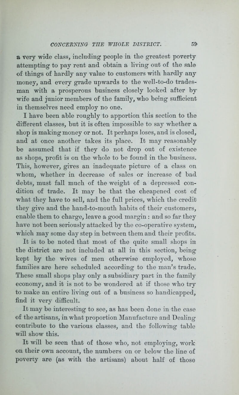 a very wide class, including people in tiie greatest poverty attempting to pay rent and obtain a living out of the sale of things of hardly any value to customers with hardly any money, and every grade upwards to the well-to-do trades- man with a prosperous business closely looked after by wife and junior members of the family, who being sufficient in themselves need employ no one. I have been able roughly to apportion this section to the different classes, but it is often impossible to say whether a* shop is making money or not. It perhaps loses, and is closed, and at once another takes its place. It may reasonably be assumed that if they do not drop out of existence as shops, profit is on the whole to be found in the business. This, however, gives an inadequate picture of a class on whom, whether in decrease of sales or increase of bad debts, must fall much of the weight of a depressed con- dition of trade. It may be that the cheapened cost of what they have to sell, and the full prices, which the credit they give and the hand-to-mouth habits of their customers, enable them to charge, leave a good margin : and so far they have not been seriously attacked by the co-operative system, which may some day step in between them and their profits. It is to be noted that most of the quite small shops in the district are not included at all in this section, being kept by the wives of men otherwise employed, whose families are here scheduled according to the man^s trade. These small shops play only a subsidiary part in the family economy, and it is not to be wondered at if those who try to make an entire living out of a business so handicapped, find it very difficult. It may be interesting to see, as has been done in the case of the artisans, in what proportion Manufacture and Dealing contribute to the various classes, and the following table will show this. It will be seen that of those who, not employing, work on their own account, the numbers on or below the line of poverty are (as with the artisans) about half of those