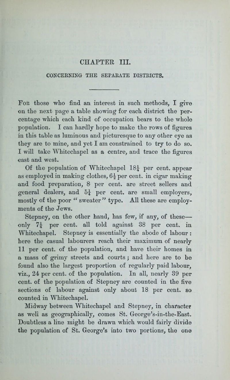 CONCEENING THE SEPAEATE DISTEICTS. Eor those who find an interest in such methods, I give on the next page a table showing for each district the per- centage which each kind of occupation bears to the whole population. I can hardly hope to make the rows of figures in this table as luminous and picturesque to any other eye as they are to mine, and yet I am constrained to try to do so. I will take Whitechapel as a centre, and trace the figures east and west. Of the population of Whitechapel 18J per cent, appear as employed in making clothes, 6^ per cent, in cigar making and food preparation, 8 per cent, are street sellers and general dealers, and per cent, are small employers, mostly of the poor sweater type. All these are employ- ments of the Jews. Stepney, on the other hand, has few, if any, of these— only 7i per cent, all told against 38 per cent, in Whitechapel. Stepney is essentially the abode of labour : here the casual labourers reach, their maximum of nearly II per cent, of the population, and have their homes in a mass of grimy streets and courts ; and here are to be found also the largest proportion of regularly paid labour, viz., 24 per cent, of the population. In all, nearly 39 per cent, of the population of Stepney are counted in the five sections of labour against only about 18 per cent, so counted in Whitechapel. Midway between Whitechapel and Stepney, in character as well as geographically, comes St. Greorge^s-in-the-East. Doubtless a line might be drawn which would fairly divide the population of St. George^s into two portions, the one