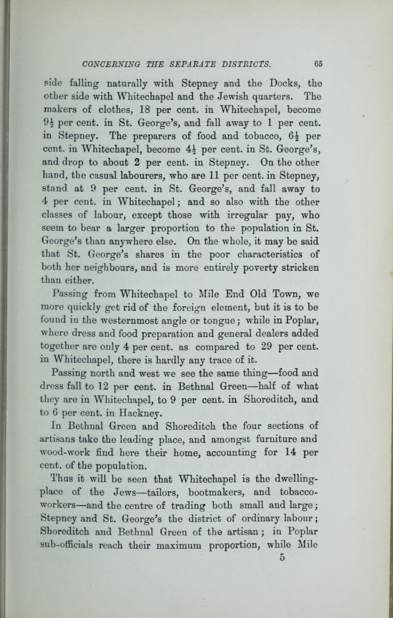 side falling naturally with Stepney and the Docks, the other side with Whitechapel and the Jewish quarters. The makers of clothes, 18 per cent, in Whitechapel, become per cent, in St. George’s, and fall away to 1 per cent, in Stepney. The preparers of food and tobacco, 6^ per cent, in Whitechapel, become per cent, in St. George’s, and drop to about 2 per cent, in Stepney. On the other hand, the casual labourers, who are 11 per cent, in Stepney, stand at 9 per cent, in St. George’s, and fall away to 4 per cent, in Whitechapel; and so also with the other classes of labour, except those with irregular pay, who seem to bear a larger proportion to the population in St. George’s than anywhere else. On the whole, it may be said that St. George’s shares in the poor characteristics of both her neighbours, and is more entirely poverty stricken than either. Passing from Whitechapel to Mile End Old Town, we more quickly get rid of the foreign element, but it is to be found in the westernmost angle or tongue; while in Poplar, where dress and food preparation and general dealers added together are only 4 per cent, as compared to 29 per cent, in Whitechapel, there is hardly any trace of it. Passing north and west we see the same thing—food and dress fall to 12 per cent, in Bethnal Green—half of what they are in Whitechapel, to 9 per cent, in Shoreditch, and to 6 per cent, in Hackney. In Bethnal Green and Shoreditch the four sections of artisans take the leading place, and amongst furniture and wood-work find here their home, accounting for 14 per cent, of the population. Thus it will be seen that Whitechapel is the dwelling- place of the Jews—tailors, bootmakers, and tobacco- workers—and the centre of trading both small and large; Stepney and St. George’s the district of ordinary labour; Shoreditch and Bethnal Green of the artisan ; in Poplar sub-officials reach their maximum proportion, while Mile 5