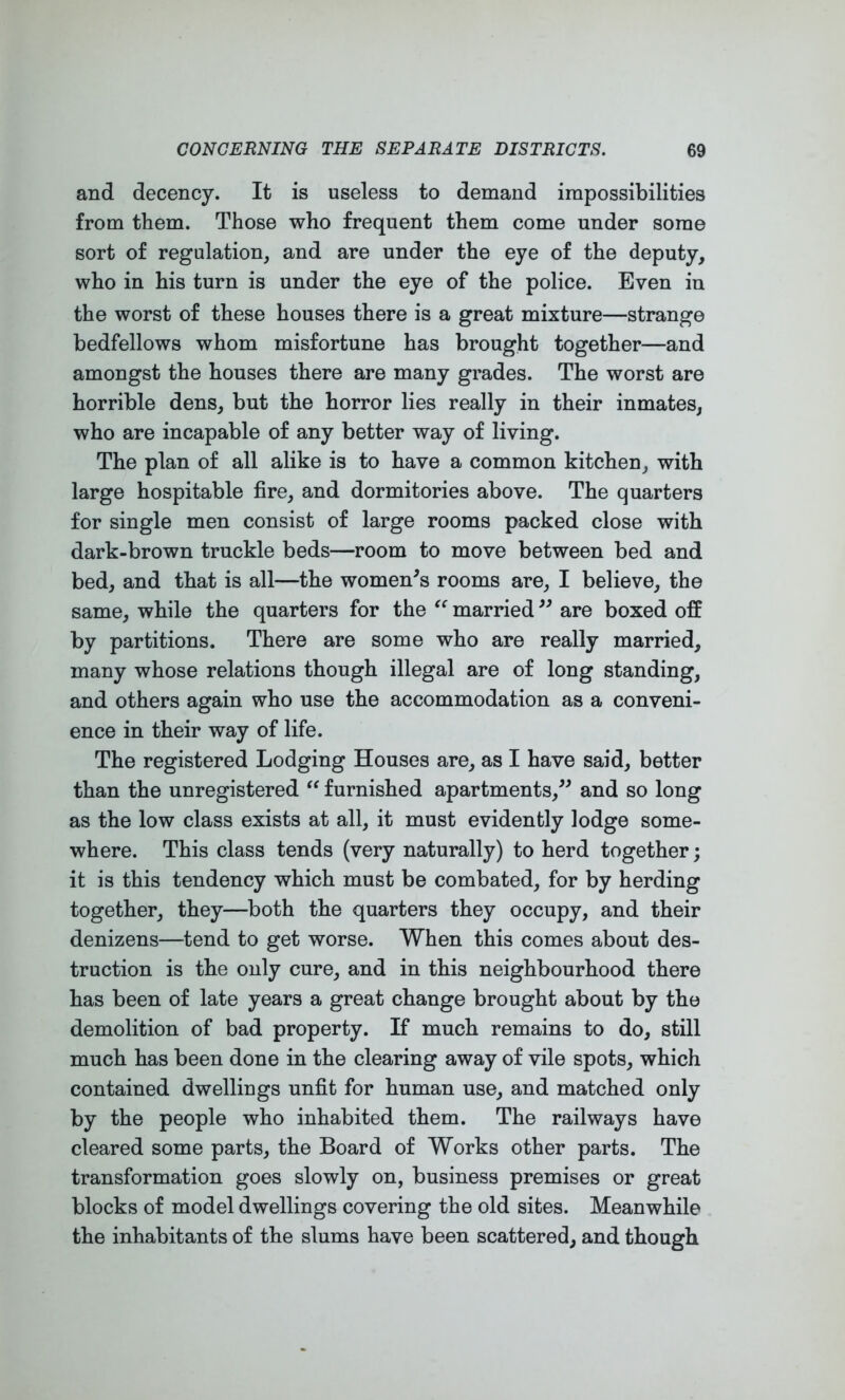 and decency. It is useless to demand impossibilities from them. Those who frequent them come under some sort of regulation, and are under the eye of the deputy, who in his turn is under the eye of the police. Even in the worst of these houses there is a great mixture—strange bedfellows whom misfortune has brought together—and amongst the houses there are many grades. The worst are horrible dens, but the horror lies really in their inmates, who are incapable of any better way of living. The plan of all alike is to have a common kitchen, with large hospitable fire, and dormitories above. The quarters for single men consist of large rooms packed close with dark-brown truckle beds—room to move between bed and bed, and that is all—the women^s rooms are, I believe, the same, while the quarters for the married are boxed off by partitions. There are some who are really married, many whose relations though illegal are of long standing, and others again who use the accommodation as a conveni- ence in their way of life. The registered Lodging Houses are, as I have said, better than the unregistered “ furnished apartments,^^ and so long as the low class exists at all, it must evidently lodge some- where. This class tends (very naturally) to herd together; it is this tendency which must be combated, for by herding together, they—both the quarters they occupy, and their denizens—tend to get worse. When this comes about des- truction is the only cure, and in this neighbourhood there has been of late years a great change brought about by the demolition of bad property. If much remains to do, still much has been done in the clearing away of vile spots, which contained dwellings unfit for human use, and matched only by the people who inhabited them. The railways have cleared some parts, the Board of Works other parts. The transformation goes slowly on, business premises or great blocks of model dwellings covering the old sites. Meanwhile the inhabitants of the slums have been scattered, and though