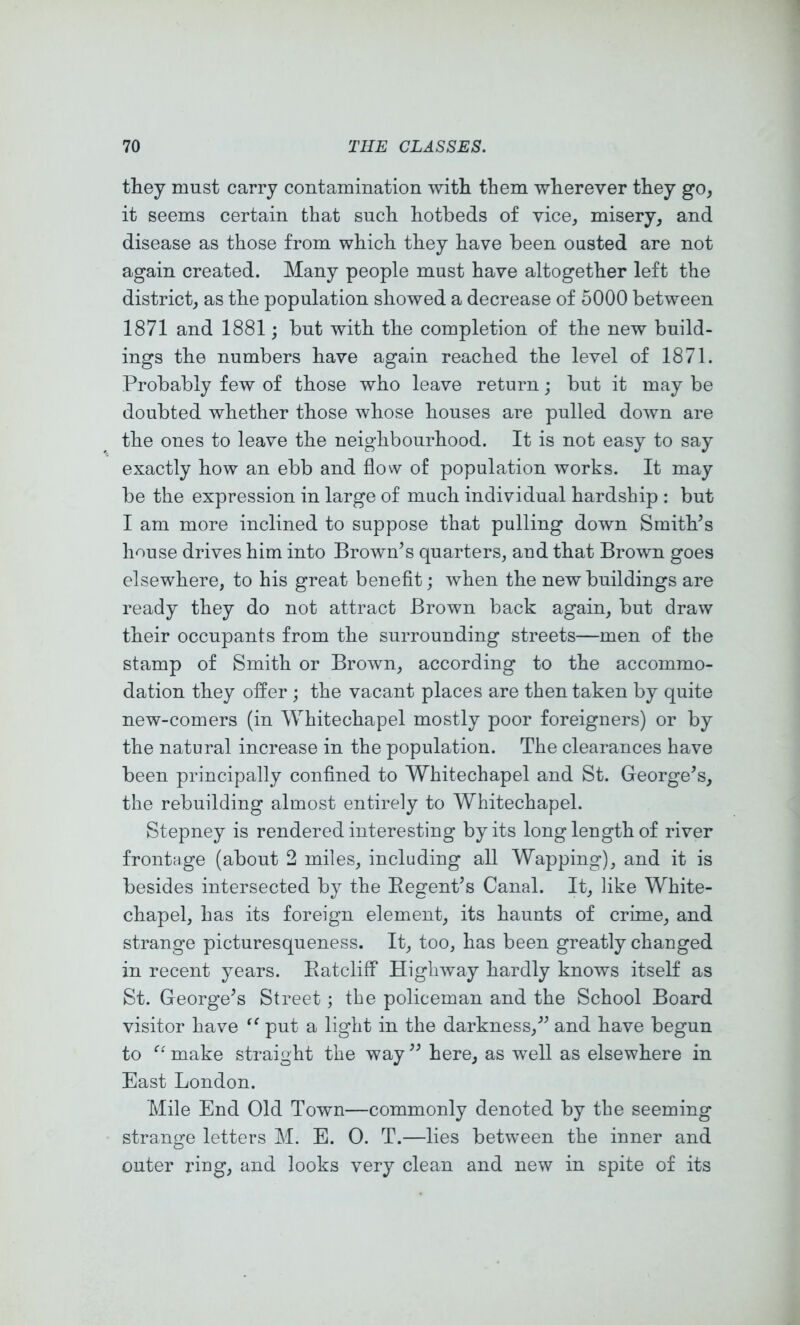 they must carry contamination with them wherever they go, it seems certain that such hotbeds of vice, misery, and disease as those from which they have been ousted are not again created. Many people must have altogether left the district, as the population showed a decrease of 5000 between 1871 and 1881; but with the completion of the new build- ings the numbers have again reached the level of 1871. Probably few of those who leave return; but it may be doubted whether those whose houses are pulled down are the ones to leave the neighbourhood. It is not easy to say exactly how an ebb and flow of population works. It may be the expression in large of much individual hardship : but I am more inclined to suppose that pulling down Smith’s house drives him into Brown’s quarters, and that Brown goes elsewhere, to his great benefit; when the new buildings are ready they do not attract Brown back again, but draw their occupants from the surrounding streets—men of the stamp of Smith or Brown, according to the accommo- dation they ofl^er ; the vacant places are then taken by quite new-comers (in Whitechapel mostly poor foreigners) or by the natural increase in the population. The clearances have been principally confined to Whitechapel and St. George’s, the rebuilding almost entirely to Whitechapel. Stepney is rendered interesting by its long length of river frontage (about 2 miles, including all Wapping), and it is besides intersected by the Eegent’s Canal. It, like White- chapel, has its foreign element, its haunts of crime, and strange picturesqueness. It, too, has been greatly changed in recent years. EatclifF Highway hardly knows itself as St. George’s Street; the policeman and the School Board visitor have ‘‘ put a light in the darkness,” and have begun to make straight the way ” here, as well as elsewhere in East London. Mile End Old Town—commonly denoted by the seeming strange letters M. E. 0. T.—lies between the inner and outer ring, and looks very clean and new in spite of its