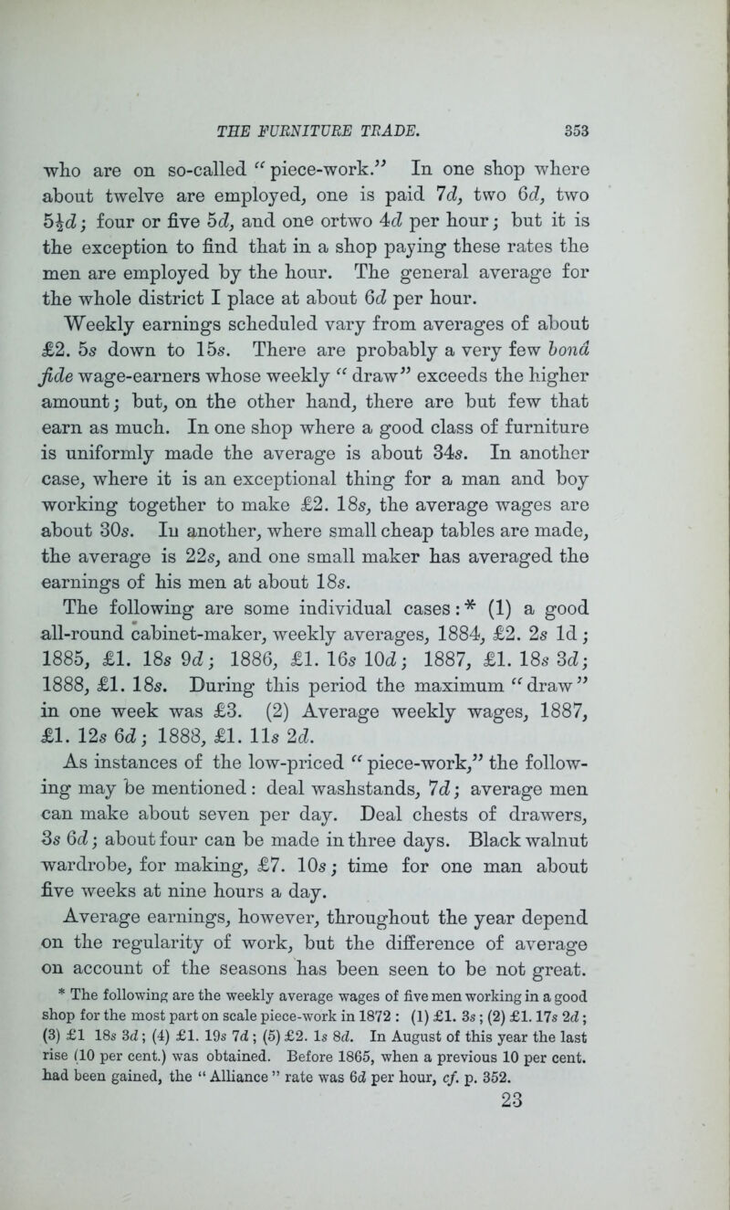 who are on so-called piece-work/^ In one shop where about twelve are employed, one is paid Id, two two h\d; four or five hd, and one ortwo Ad per hour; but it is the exception to find that in a shop paying these rates the men are employed by the hour. The general average for the whole district I place at about per hour. Weekly earnings scheduled vary from averages of about £2. hs down to 15s. There are probably a very few bond fide wage-earners whose weekly draw^^ exceeds the higher amount; but, on the other hand, there are but few that earn as much. In one shop where a good class of furniture is uniformly made the average is about 34^. In another case, where it is an exceptional thing for a man and boy working together to make £2. I85, the average wages are about 30s. In another, where small cheap tables are made, the average is 22s, and one small maker has averaged the earnings of his men at about 18s. The following are some individual cases: * (1) a good all-round cabinet-maker, weekly averages, 1884, £2. 2s Id; 1885, £1. 18s 9d; 1886, £1. 16s lOd; 1887, £1. 18s 3d; 1888, £1. 18s. During this period the maximum “draw^^ in one week was £3. (2) Average weekly wages, 1887, £1. 12s 6d; 1888, £1. 11s 2d. As instances of the low-priced piece-work,” the follow- ing may be mentioned : deal washstands, 7d; average men can make about seven per day. Deal chests of drawers, 3s 6d; about four can be made in three days. Black walnut wardrobe, for making, £7. 10s; time for one man about five weeks at nine hours a day. Average earnings, however, throughout the year depend on the regularity of work, but the difference of average on account of the seasons has been seen to be not great. * The following are the weekly average wages of five men working in a good shop for the most part on scale piece-work in 1872 : (1) £1. 3s; (2) £1.17s 2d; (3) £1 18s 3d ; (4) £1. 19s Id ; (5) £2. Is 8d. In August of this year the last rise (10 per cent.) was obtained. Before 1865, when a previous 10 per cent, had been gained, the “ Alliance ” rate was 6d per hour, cf. p. 352. 23