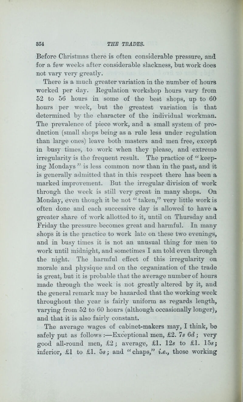 Before Cliristmas tliere is often considerable pressure, and for a few weeks after considerable slackness, but work does not vary very greatly. There is a niucli greater variation in the number of hours worked per day. Regulation workshop hours vary from 52 to 56 hours in some of the best shops, up to 60 hours per week, but the greatest variation is that determined by the character of the individual workman. The prevalence of piece work, and a small system of pro- duction (small shops being as a rule less under regulation than large ones) leave both masters and men free, except in busy times, to work when they please, and extreme irregularity is the frequent result. The practice of keep- ing Mondays is less common now than in the past, and it is generally admitted that in this respect there has been a marked improvement. But the irregular division of work through the week is still very great in many shops. On Monday, even though it be not “ taken,^^ very little work is often done and each successive day is allowed to have a greater share of work allotted to it, until on Thursday and Friday the pressure becomes great and harmful. In many shops it is the practice to work late on these two evenings, and in busy times it is not an unusual thing for men to work until midnight, and sometimes I am told even through the night. The harmful effect of this irregularity on morale and physique and on the organization of the trade is great, but it is probable that the average number of hours made through the week is not greatly altered by it, and the general remark may be hazarded that the working week throughout the year is fairly uniform as regards length, varying from 52 to 60 hours (although occasionally longer), and that it is also fairly constant. The average wages of cabinet-makers may, I think, be safely put as follows :—Exceptional men, £2. 7s 6d; very good all-round men, £2; average, £1. 12s to £1. 15s; inferior, £1 to £1. 5s; and chaps,i.e.j those working