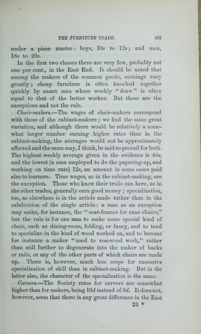 under a piece master: boys^ IO5 to 12s; and men, 18s to 20s. In tbe first two classes there are very few, probably not one per cent., in the East End. It should be noted that among the makers of the common goods, earnings vary greatly; cheap furniture is often knocked together quickly by smart men whose weekly draw is often equal to that of the better worker. But these are the exceptions and not the rule. Chair-makers.—The wages of chair-makers correspond with those of the cabinet-makers; we find the same great variation, and although there would be relatively a some- what larger number earning higher rates than in the cabinet-making, the averages would not be approximately affected and the same may, I think, be said to prevail for both. The highest weekly average given in the evidence is 445, and the lowest (a man employed to do the papering-up, and working on time rate) 125, an amount in some cases paid also to learners. Time wages, as in the cabinet-making, are the exception. Those who know their trade can here, as in the other trades, generally earn good money ; specialization, too, as elsewhere is in the article made rather than in the subdivision of the single article: a man as an exception may make, for instance, the ‘’seat-frames for cane chairs,’^ but the rule is for one man to make some special kind of chair, such as dining-room, folding, or fancy, and to tend to specialize in the kind of wood worked on, and to become for instance a maker ‘‘used to rosewood work,^’ rather than still further to degenerate into the maker of backs or rails, or any of the other parts of which chairs are made up. There is, however, much less scope for excessive specialization of skill than in cabinet-making. But in the latter also, the character of the specialization is the same. Carvers.—The Society rates for carvers are somewhat higher than for makers, being lOd instead of 9d. It does not, however, seem that there is any great difference in the East 23 *