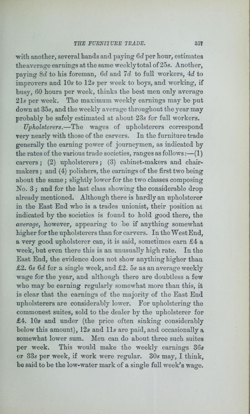 with another, several hands and paying 6d per hour, estimates theaverage earnings at the same weekly total of 25s. Another, paying 8cl to his foreman, 6cl and 7d to full workers, 4d to improvers and IO5 to 12s per week to boys, and working, if busy, 60 hours per week, thinks the best men only average 21s per week. The maximum weekly earnings may be put down at 35s, and the weekly average throughout the year may probably be safely estimated at about 23s for full workers. Upholsterers.—The wages of upholsterers correspond very nearly with those of the carvers. In the furniture trade generally the earning power of journeymen, as indicated by the rates of the various trade societies, ranges as follows:—(1) carvers j (2) upholsterers; (3) cabinet-makers and chair- makers j and (4) polishers, the earnings of the first two being about the same; slightly lower for the two classes composing No. 3 ; and for the last class showing the considerable drop already mentioned. Although there is hardly an upholsterer in the East End who is a trades unionist, their position as indicated by the societies is found to hold good there, the average, however, appearing to be if anything somewhat higher for the upholsterers than for carvers. In the West End, a very good upholsterer can, it is said, sometimes earn £4 a week, but even there tbis is an unusually high rate. In the East End, the evidence does not show anything higher than £2. 6s 6d for a single week, and £2. 5s as an average weekly wage for the year, and although there are doubtless a few who may be earning regularly somewhat more than this, it is clear that the earniugs of the majority of the East End upholsterers are considerably lower. For upholstering the commonest suites, sold to the dealer by the upholsterer for £4. 10s and under (the price often sinking considerably below this amount), 12s and 11s are paid, and occasionally a somewhat lower sum. Men can do about three such suites per week. This would make the weekly earnings 36s or 33s per week, if work were regular. 30s may, I think, be said to be the low-water mark of a single full week^s wage.