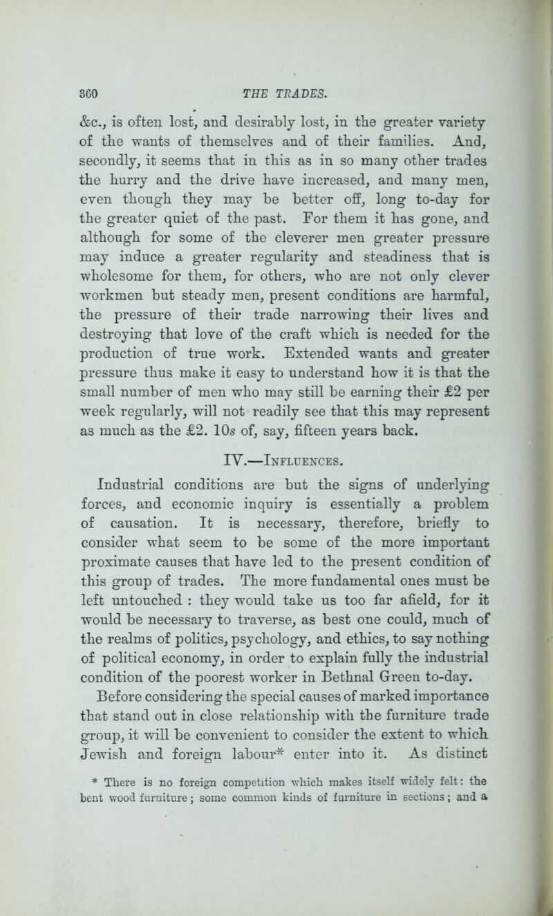 &C.J is often lost, and desirably lost, in tbe greater variety of tlie wants of themselves and of their families. And, secondly, it seems that in this as in so many other trades the hurry and the drive have increased, and many men, even though they may be better off, long to-day for the greater quiet of the past. For them it has gone, and although for some of the cleverer men greater pressure may induce a greater regularity and steadiness that is wholesome for them, for others, who are not only clever workmen but steady men, present conditions are harmful, the pressure of theh trade narrowing their lives and destroying that love of the craft which is needed for the production of true work. Extended wants and greater pressure thus make it easy to understand how it is that the small number of men who may still be earning their £2 per week regularly, will not readily see that this may represent as much as the £2. 10s of, say, fifteen years back. ly.—Influence s . Industrial conditions are but the signs of underlying forces, and economic inquiry is essentially a problem of causation. It is necessary, therefore, briefiy to consider what seem to be some of the more important proximate causes that have led to the present condition of this group of trades. The more fundamental ones must be left untouched : they would take us too far afield, for it would be necessary to traverse, as best one could, much of the realms of politics, psychology, and ethics, to say nothing of political economy, in order to explain fully the industrial condition of the poorest worker in Bethnal Green to-day. Before considering the special causes of marked importance that stand out in close relationship with the furniture trade group, it will be convenient to consider the extent to whicb Jewfish and foreign labour* enter into it. As distinct * There is no foreign competition wliicli makes itself widely felt: the bent wood furniture; some common kinds of furniture in sections; and a