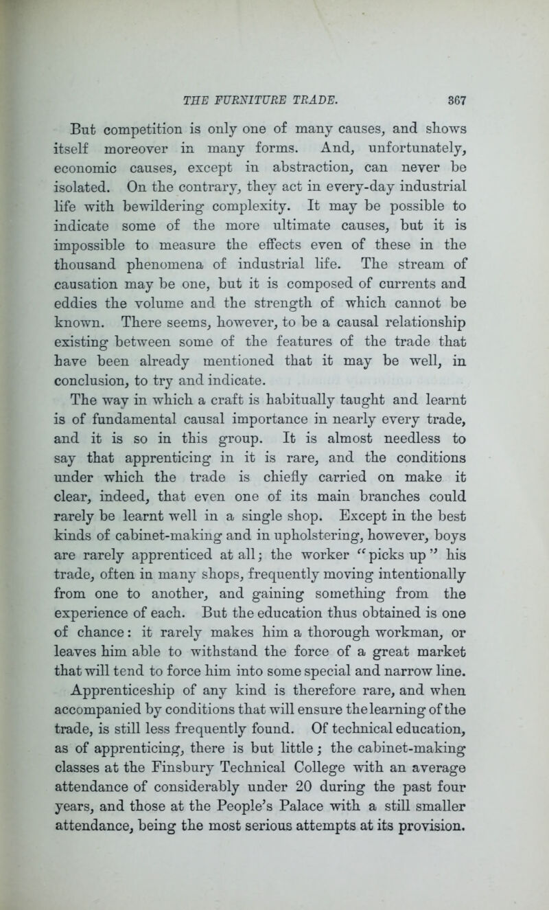 But competition is only one of many causes, and sliows itself moreover in many forms. And, unfortunately, economic causes, except in abstraction, can never be isolated. On the contrary, tliey act in every-day industrial life with bewildering complexity. It may be possible to indicate some of tbe more ultimate causes, but it is impossible to measure the effects even of these in the thousand phenomena of industrial life. The stream of causation may be one, but it is composed of currents and eddies the volume and the strength of which cannot be known. There seems, however, to be a causal relationship existing between some of the features of the trade that have been already mentioned that it may be well, in conclusion, to try and indicate. The way in which a craft is habitually taught and learnt is of fundamental causal importance in nearly every trade, and it is so in this group. It is almost needless to say that apprenticing in it is rare, and the conditions under which the trade is chiefly carried on make it clear, indeed, that even one of its main branches could rarely be learnt well in a single shop. Except in the best kinds of cabinet-making and in upholstering, however, boys are rarely apprenticed at all; the worker picks up his trade, often in many shops, frequently moving intentionally from one to another, and gaining something from the experience of each. But the education thus obtained is one of chance: it rarely makes him a thorough workman, or leaves him able to withstand the force of a great market that will tend to force him into some special and narrow line. Apprenticeship of any kind is therefore rare, and when accompanied by conditions that will ensure the learning of the trade, is still less frequently found. Of technical education, as of apprenticing, there is but little; the cabinet-making classes at the Finsbury Technical College with an average attendance of considerably under 20 during the past four years, and those at the People’s Palace with a still smaller attendance, being the most serious attempts at its provision.