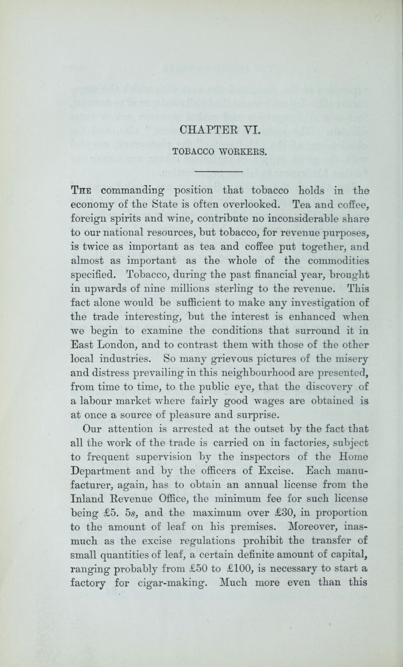 CHAPTER YI. TOBACCO WOKKEKS. The commanding position tiiat tobacco bolds in tbe economy of tbe State is often overlooked. Tea and coffee, foreign spirits and wine, contribute no inconsiderable share to our national resources, but tobacco, for revenue purposes, is twice as important as tea and coffee put together, and almost as important as the whole of the commodities specified. Tobacco, during the past financial year, brought in upwards of nine millions sterling to the revenue. This fact alone would be sufficient to make any investigation of the trade interesting, but the interest is enhanced when we begin to examine the conditions that surround it in East London, and to contrast them with those of the other local industries. So many grievous pictures of the misery and distress prevailing in this neighbourhood are presented, from time to time, to the public eye, that the discovery of a labour market where fairly good wages are obtained is at once a source of pleasure and surprise. Our attention is arrested at the outset by the fact that all the work of the trade is carried on in factories, subject to frequent supervision by the inspectors of the Home Department and by the officers of Excise. Each manu- facturer, again, has to obtain an annual license from the Inland Revenue Office, the minimum fee for such license being £5. bs, and the maximum over £30, in proportion to the amount of leaf on his premises. Moreover, inas- much as the excise regulations prohibit the transfer of small quantities of leaf, a certain definite amount of capital, ranging probably from £50 to £100, is necessary to start a factory for cigar-making. Much more even than this