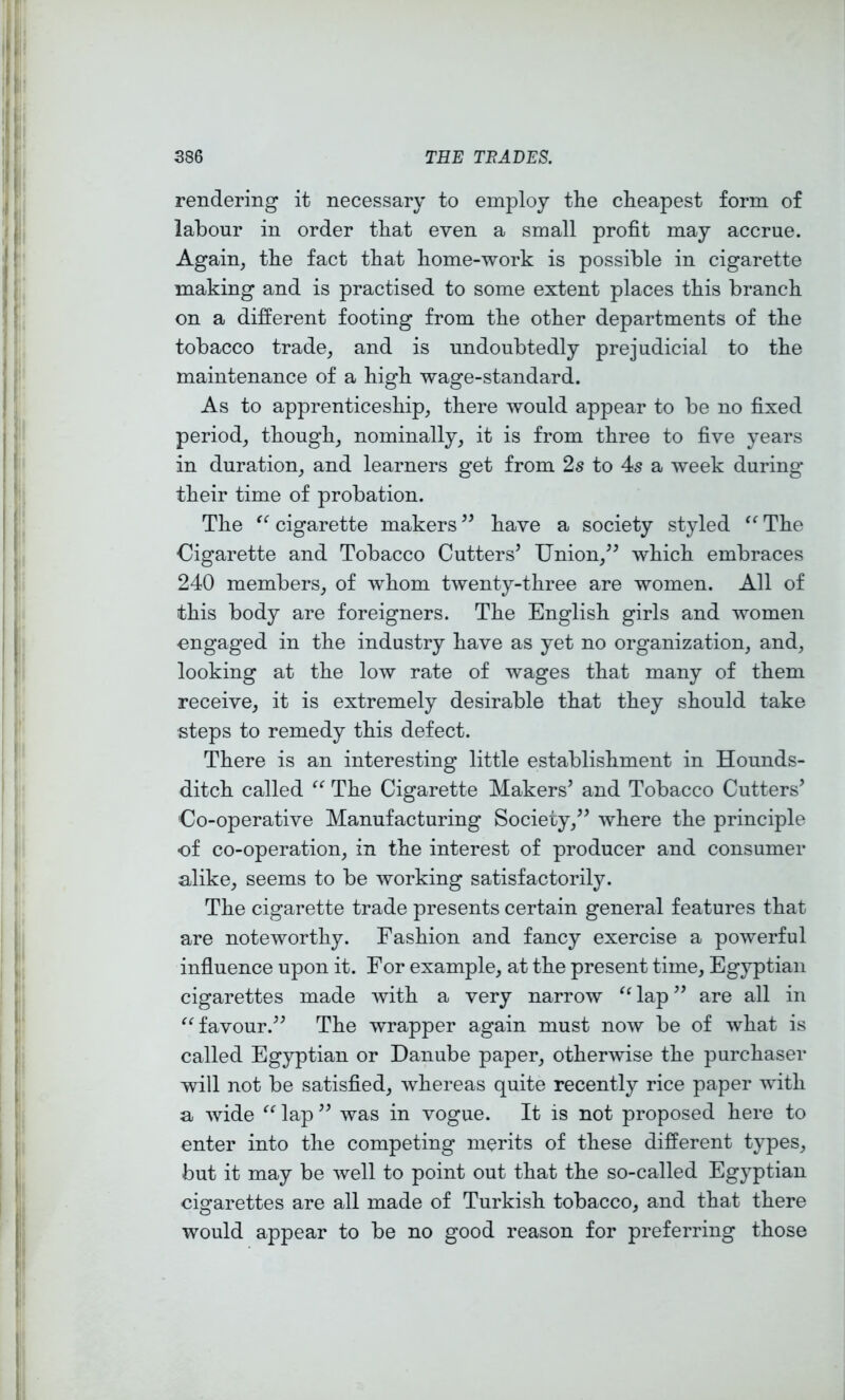 rendering it necessary to employ the cheapest form of labour in order that even a small profit may accrue. Again, the fact that home-work is possible in cigarette making and is practised to some extent places this branch on a different footing from the other departments of the tobacco trade, and is undoubtedly prejudicial to the maintenance of a high wage-standard. As to apprenticeship, there would appear to be no fixed period, though, nominally, it is from three to five years in duration, and learners get from 2s to 4s a week during- their time of probation. The cigarette makers have a society styled “ The Cigarette and Tobacco Cutters’ Union,” which embraces 240 members, of whom twenty-three are women. All of this body are foreigners. The English girls and women engaged in the industry have as yet no organization, and, looking at the low rate of wages that many of them receive, it is extremely desirable that they should take steps to remedy this defect. There is an interesting little establishment in Hounds- ditch called The Cigarette Makers’ and Tobacco Cutters’ Co-operative Manufacturing Society,” where the principle of co-operation, in the interest of producer and consumer alike, seems to be working satisfactorily. The cigarette trade presents certain general features that are noteworthy. Fashion and fancy exercise a powerful influence upon it. For example, at the present time, Egyptian cigarettes made with a very narrow ^Uap” are all in ^Mavour.” The wrapper again must now be of what is called Egyptian or Danube paper, otherwise the purchaser will not be satisfied, whereas quite recently rice paper with a wide ^Hap” was in vogue. It is not proposed here to enter into the competing merits of these different types, but it may be well to point out that the so-called Egyptian cigarettes are all made of Turkish tobacco, and that there would appear to be no good reason for preferring those