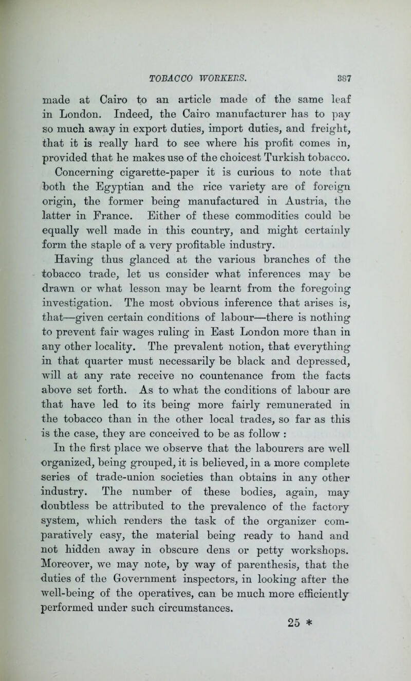 made at Cairo to an article made of tlie same leaf in London. Indeed, the Cairo manufacturer has to pay so much away in export duties, import duties, and freight, that it is really hard to see where his profit comes in, provided that he makes use of the choicest Turkish tobacco. Concerning cigarette-paper it is curious to note that both the Egyptian and the rice variety are of foreign origin, the former being manufactured in Austria, the latter in France. Either of these commodities could be equally well made in this country, and might certainly form the staple of a very profitable industry. Having thus glanced at the various branches of the tobacco trade, let us consider what inferences may be drawn or what lesson may be learnt from the foregoing investigation. The most obvious inference that arises is, that—given certain conditions of labour—there is nothing to prevent fair wages ruling in East London more than in any other locality. The prevalent notion, that everything in that quarter must necessarily be black and depressed, will at any rate receive no countenance from the facts above set forth. As to what the conditions of labour are that have led to its being more fairly remunerated in the tobacco than in the other local trades, so far as this is the case, they are conceived to be as follow : In the first place we observe that the labourers are well organized, being grouped, it is believed, in a more complete series of trade-union societies than obtains in any other industry. The number of these bodies, again, may doubtless be attributed to the prevalence of the factory system, which renders the task of the organizer com- paratively easy, the material being ready to hand and not hidden away in obscure dens or petty workshops. Moreover, we may note, by way of parenthesis, that the duties of the Government inspectors, in looking after the well-being of the operatives, can be much more efficiently performed under such circumstances. 25 *