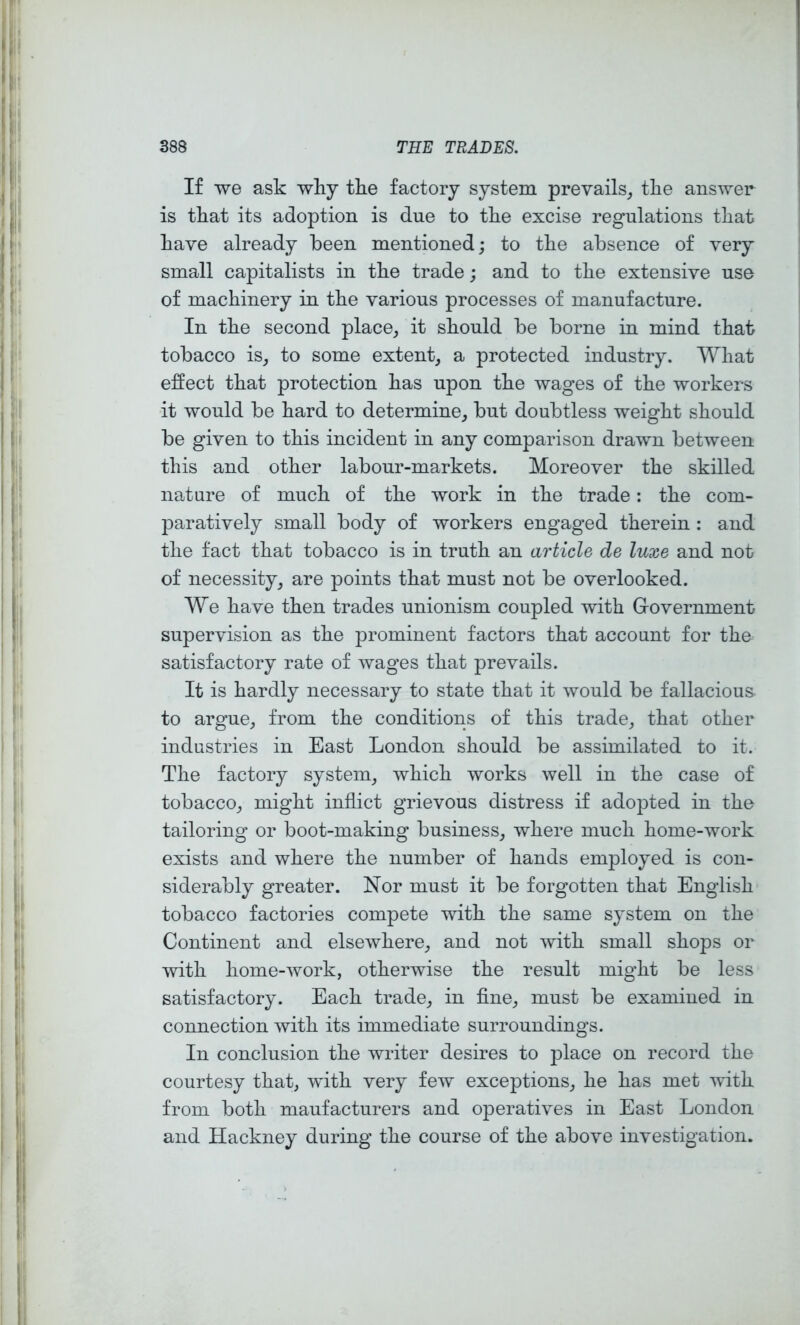 If we ask why the factory system prevails^ the answer is that its adoption is due to the excise regulations that have already been mentioned; to the absence of very small capitalists in the trade; and to the extensive use of machinery in the various processes of manufacture. In the second place^ it should be borne in mind that tobacco is^ to some extent^ a protected industry. What effect that protection has upon the wages of the workers it would be hard to determine^ but doubtless weight should be given to this incident in any comparison drawn between this and other labour-markets. Moreover the skilled nature of much of the work in the trade; the com- paratively small body of workers engaged therein : and the fact that tobacco is in truth an article de luxe and not of necessity^ are points that must not be overlooked. We have then trades unionism coupled with Government supervision as the prominent factors that account for the satisfactory rate of wages that prevails. It is hardly necessary to state that it would be fallacious to argue_, from the conditions of this trade^ that other industries in East London should be assimilated to it. The factory system_, which works well in the case of tobacco^ might inflict grievous distress if adopted in the tailoring or boot-making business, where much home-work exists and where the number of hands employed is con- siderably greater. Nor must it be forgotten that English tobacco factories compete with the same system on the Continent and elsewhere, and not with small shops or with home-work, otherwise the result might be less satisfactory. Each trade, in fine, must be examined in connection with its immediate surroundings. In conclusion the writer desires to place on record the courtesy that, with very few exceptions, he has met mth from both maufacturers and operatives in East London and Hackney during the course of the above investigation.