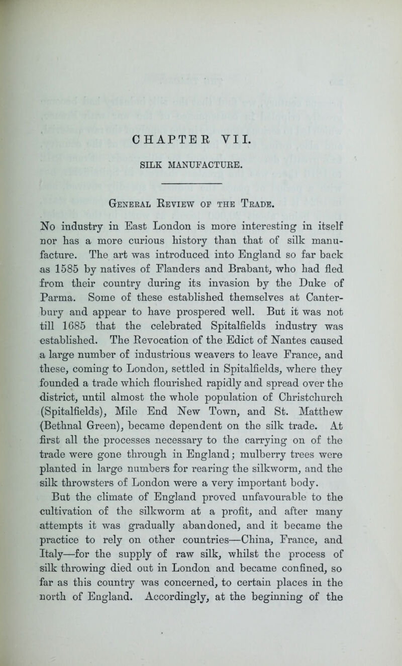 CHAPTER VII. SILK MANUFACTUEE. General Review of the Trade. No industry in East London is more interesting in itself nor has a more curious history than that of silk manu- facture. The art was introduced into England so far back as 1585 by natives of Flanders and Brabant,, who had fled from their country during its invasion by the Duke of Parma. Some of these established themselves at Canter- bury and appear to have prospered well. But it was not till 1685 that the celebrated Spitalfields industry was established. The Revocation of the Edict of Nantes caused a large number of industrious weavers to leave France^ and these, coming to London, settled in Spitalfields, where they founded a trade which flourished rapidly and spread over the district, until almost the whole population of Christchurch (Spitalfields), Mile End New Town, and St. Matthew (Bethnal Green), became dependent on the silk trade. At first all the processes necessary to the carrying on of the trade were gone through in England; mulberry trees were planted in large numbers for rearing the silkworm, and the silk throwsters of London were a very important body. But the climate of England proved unfavourable to the cultivation of the silkworm at a profit, and after many attempts it was gradually abandoned, and it became the practice to rely on other countries—China, France, and Italy—for the supply of raw silk, whilst the process of silk throwing died out in London and became confined, so far as this country was concerned, to certain places in the north of England. Accordingly, at the beginning of the