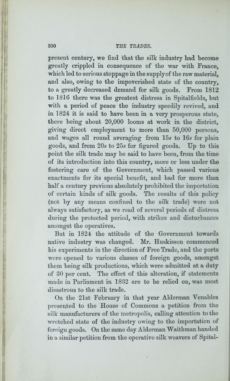 present century, we find that the silk industry had become greatly crippled in consequence of the war with France, which led to serious stoppage in the supply of the raw material, and also, owing to the impoverished state of the country, to a greatly decreased demand for silk goods. From 1812 to 1816 there was the greatest distress in Spitalfields, but with a period of peace the industry speedily revived, and in 1824 it is said to have been in a very prosperous state, there being about 20,000 looms at work in the district, giving direct employment to more than 50,000 persons, and wages all round averaging from 15s to 16s for plain goods, and from 20s to 25s for figured goods. Up to this point the silk trade may be said to have been, from the time of its introduction into this country, more or less under the fostering care of the Government, which passed various enactments for its special benefit, and had for more than half a century previous absolutely prohibited the importation of certain kinds of silk goods. The results of this policy (not by any means confined to the silk trade) were not always satisfactory, as we read of several periods of distress during the protected period, with strikes and disturbances amongst the operatives. But in 1824 the attitude of the Government towards native industry was changed. Mr. Huskisson commenced his experiments in the direction of Free Trade, and the ports were opened to various classes of foreign goods, amongst them being silk productions, which were admitted at a duty of 30 per cent. The effect of this alteration, if statements made in Parliament in 1832 are to be relied on, was most disastrous to the silk trade. On the 21st February in that year Alderman Venables presented to the House of Commons a petition from the silk manufacturers of the metropolis, calling attention to the wretched state of the industry owing to the importation of foreign goods. On the same day Alderman Waithman handed in a similar petition from the operative silk weavers of Spital-