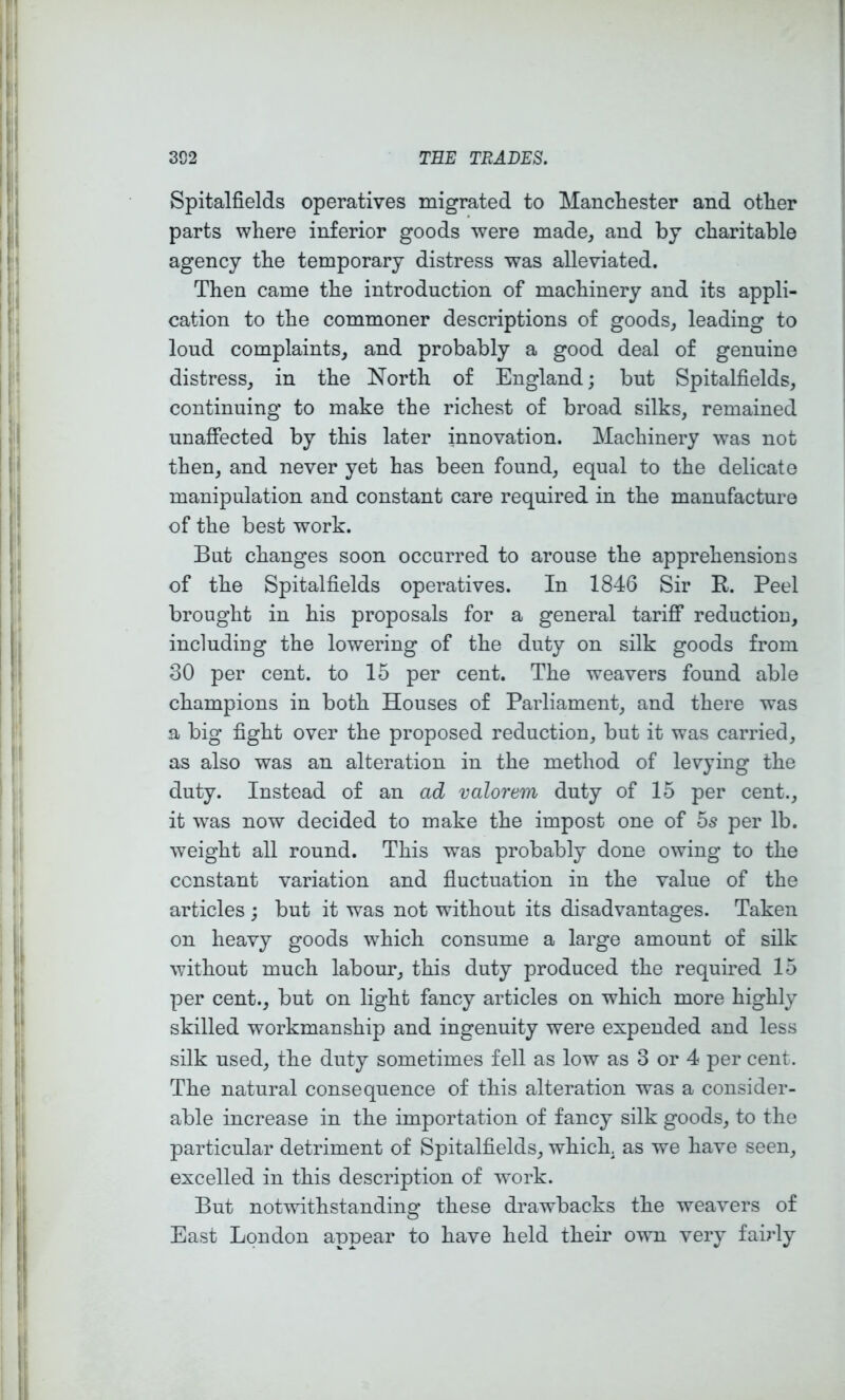 Spitalfields operatives migrated to Manchester and other parts where inferior goods were made, and by charitable agency the temporary distress was alleviated. Then came the introduction of machinery and its appli- cation to the commoner descriptions of goods, leading to loud complaints, and probably a good deal of genuine distress, in the North of England; but Spitalfields, continuing to make the richest of broad silks, remained unaffected by this later innovation. Machinery was not then, and never yet has been found, equal to the delicate manipulation and constant care required in the manufacture of the best work. But changes soon occurred to arouse the apprehensions of the Spitalfields operatives. In 1846 Sir E. Peel brought in his proposals for a general tariff reduction, including the lowering of the duty on silk goods from 30 per cent, to 15 per cent. The weavers found able champions in both Houses of Parliament, and there was a big fight over the proposed reduction, but it was carried, as also was an alteration in the method of levying the duty. Instead of an ad valorem duty of 15 per cent., it was now decided to make the impost one of 5s per lb. weight all round. This was probably done owing to the constant variation and fluctuation in the value of the articles ; but it was not without its disadvantages. Taken on heavy goods w^hich consume a large amount of silk without much labour, this duty produced the required 15 per cent., but on light fancy articles on which more highly skilled workmanship and ingenuity were expended and less silk used, the duty sometimes fell as low as 3 or 4 per cent. The natural consequence of this alteration was a consider- able increase in the importation of fancy silk goods, to the particular detriment of Spitalfields, which, as we have seen, excelled in this description of work. But notwithstanding these drawbacks the weavers of East London appear to have held their own very fairly
