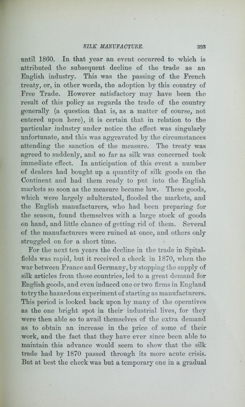 until 1860. In that year an event occurred to wliicli is attributed the subsequent decline of tlie trade as an English industry. This was the passing of the French treaty, or, in other words, the adoption by this country of Free Trade. However satisfactory may have been the result of this policy as regards the trade of the country generally (a question that is, as a matter of course, not entered upon here), it is certain that in relation to the particular industry under notice the effect was singularly unfortunate, and this was aggravated by the circumstances attending the sanction of the measure. The treaty was agreed to suddenly, and so far as silk was concerned took immediate effect. In anticipation of this event a number of dealers had bought up a quantity of silk goods on the Continent and had them ready to put into the English markets so soon as the measure became law. These goods, which were largely adulterated, flooded the markets, and the English manufacturers, who had been preparing for the season, found themselves with a large stock of goods on hand, and little chance of getting rid of them. Several of the manufacturers were ruined at once, and others only struggled on for a short time. For the next ten years the decline in the trade in Spital- fields was rapid, but it received a check in 1870, when the war between France and Germany, by stopping the supply of silk articles from those countries, led to a great demand for English goods, and even induced one or two firms in England to try the hazardous experiment of starting as manufacturers. This period is looked back upon by many of the operatives as the one bright spot in their industrial lives, for they were then able so to avail themselves of the extra demand as to obtain an increase in the price of some of their work, and the fact that they have ever since been able to maintain this advance would seem to show that the silk trade had by 1870 passed through its more acute crisis. But at best the check was but a temporary one in a gradual