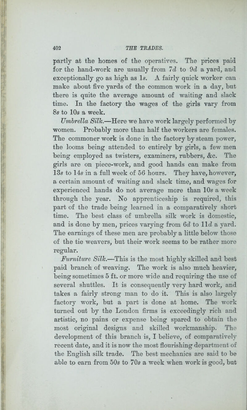 partly at tlie homes of the operatives. The prices paid for the hand-work are usually from 7d to 9d a yard, and exceptionally go as high as Is. A fairly quick worker can make about five yards of the common work in a day, but there is quite the average amount of waiting and slack time. In the factory the wages of the girls vary from 8s to 10s a week. Umbrella Silh.—Here we have work largely performed by women. Probably more than half the workers are females. The commoner work is done in the factory by steam power, the looms being attended to entirely by girls, a few men being employed as twisters, examiners, rubbers, &c. The girls are on piece-work, and good hands can make from 13s to 14s in a full week of 56 hours. They have, however, a certain amount of waiting and slack time, and wages for experienced hands do not average more than 10s a week through the year. Ho apprenticeship is required, this part of the trade being learned in a comparatively short time. The best class of umbrella silk work is domestic, and is done by men, prices varying from 6d to lid a yard. The earnings of these men are probably a little below those of the tie weavers, but their work seems to be rather more regular. Furniture Silh.—This is the most highly skilled and best paid branch of weaving. The work is also much heavier, being sometimes 5 ft. or more wide and requiring the use of several shuttles. It is consequently very hard work, and takes a fairly strong man to do it. This is also largely factory work, but a part is done at home. The work turned out by the London firms is exceedingly rich and artistic, no pains or expense being spared to obtain the most original designs and skilled workmanship. The development of this branch is, I believe, of comparatively recent date, and it is now the most flourishing department of the English silk trade. The best mechanics are said to be able to earn from 50s to 70s a week when work is good, but