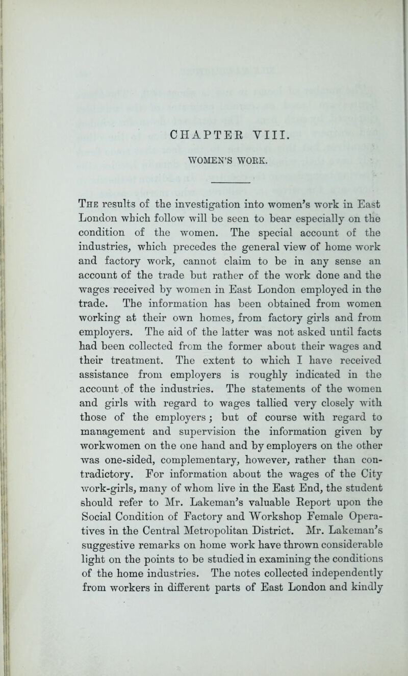 CIIAPTEE YIII. WOMEN’S WOEK. The results of the investigation into women’s work in East London which follow will be seen to bear especially on the condition of the women. The special account of the industries^ which precedes the general view of home work and factory work_, cannot claim to be in any sense an account of the trade but rather of the work done and the wages received by women in East London employed in the trade. The information has been obtained from women working at their own homes, from factory girls and from employers. The aid of the latter was not asked until facts had been collected from the former about their wages and their treatment. The extent to which I have received assistance from employers is roughly indicated in the account.of the industries. The statements of the women and girls with regard to wages tallied very closely with those of the employers; but of course with regard to management and supervision the information given by workwomen on the oue hand and by employers on the other was one-sided, complementary, however, rather than con- tradictory. For information about the wages of the City work-girls, many of whom live in the East End, the student should refer to Mr. Lakeman’s valuable Eeport upon the Social Condition of Factory and Workshop Female Opera- tives in the Central Metropolitan District. Mr. Lakeman’s suggestive remarks on home work have thrown considerable light on the points to be studied in examining the conditions of the home industries. The notes collected independently from workers in different parts of East London and kindly